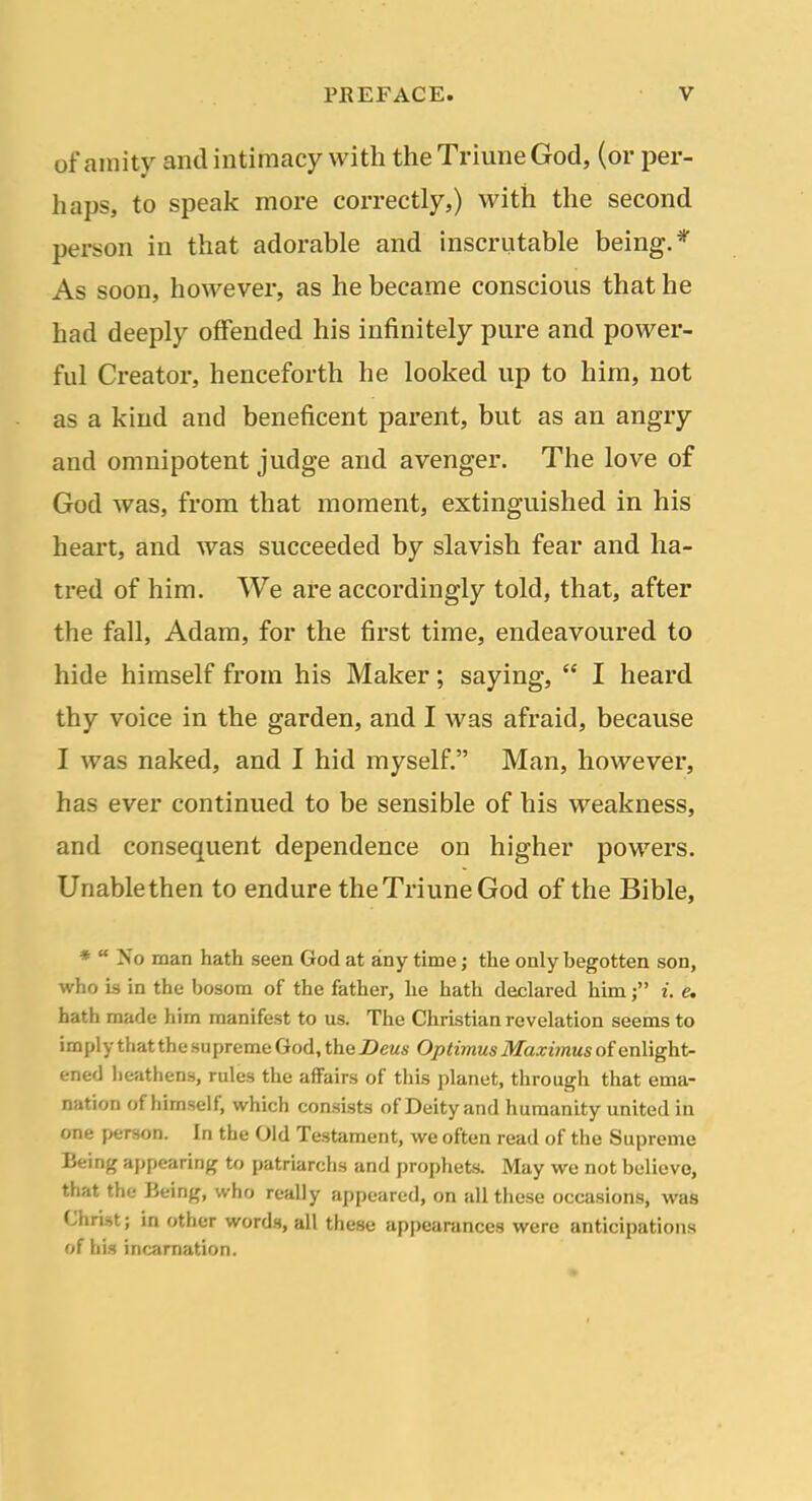 of amity and intimacy with the Triune God, (or per- haps, to speak more correctly,) with the second person in that adorable and inscrutable being.* As soon, however, as he became conscious that he had deeply offended his infinitely pure and power- ful Creator, henceforth he looked up to him, not as a kind and beneficent parent, but as an angry and omnipotent judge and avenger. The love of God was, from that moment, extinguished in his heart, and was succeeded by slavish fear and ha- tred of him. We are accordingly told, that, after the fall, Adam, for the first time, endeavoured to hide himself from his Maker; saying,  I heard thy voice in the garden, and I was afraid, because I was naked, and I hid myself. Man, however, has ever continued to be sensible of his weakness, and consequent dependence on higher powers. Unablethen to endure the Triune God of the Bible, ♦  No man hath seen God at any time; the only begotten son, who is in the bosom of the father, he hath declared him; i. e. hath made him manifest to us. The Christian revelation seems to imply that the supreme God, the Deus Optimus Maximus of enlight- ened heathens, rules the aifairs of this planet, through that ema- nation of himself, which consists of Deity and humanity united in one person. In the Old Testament, we often read of the Supreme Being appearing to patriarchs and prophets. May we not bulievo, that the Being, who really appeared, on all these occasions, was Christ; in other words, all these appearances were anticipations of his incarnation.