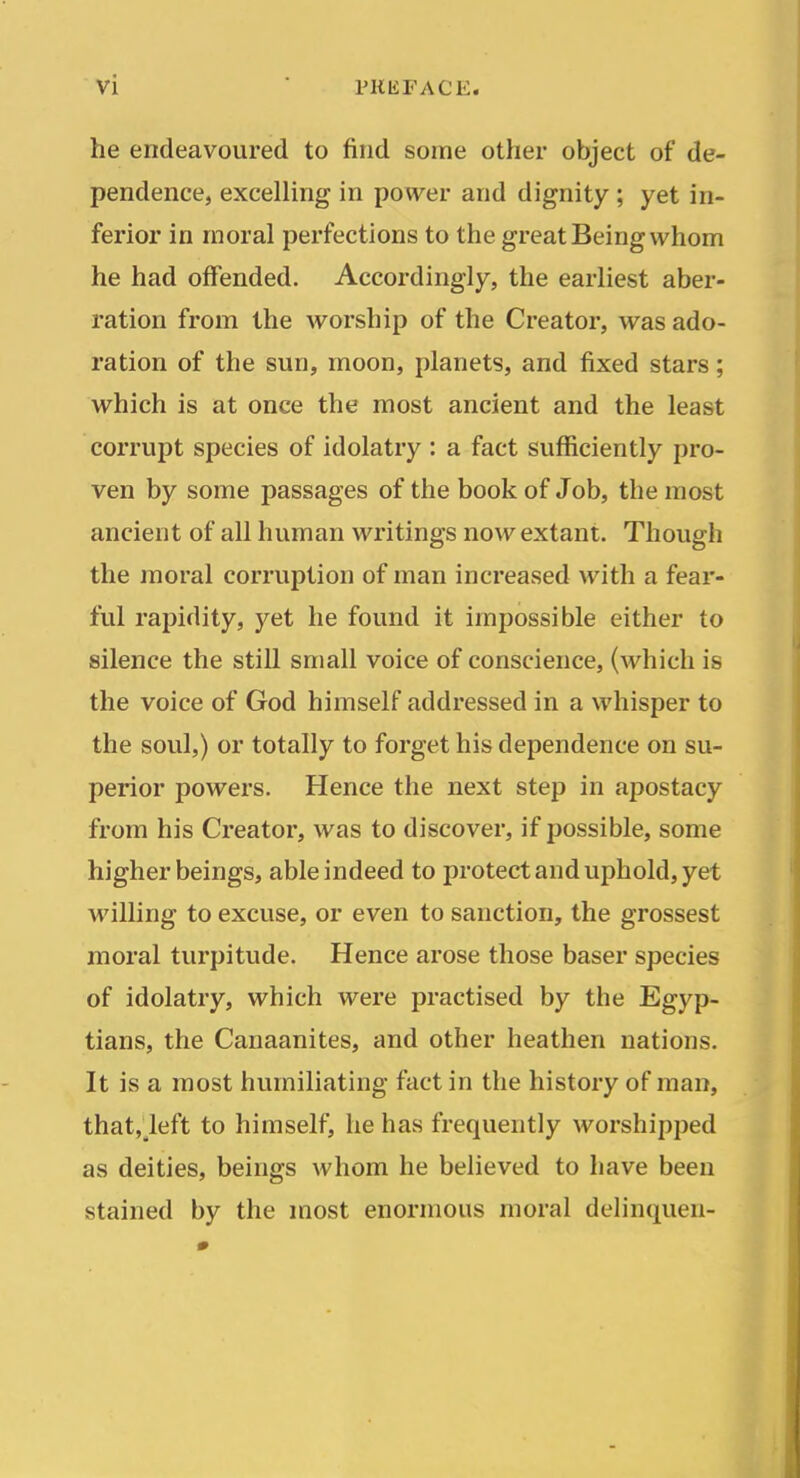 he endeavoured to find some other object of de- pendence, excelling in power and dignity ; yet in- ferior in moral perfections to the great Being whom he had offended. Accordingly, the earliest aber- ration from the worship of the Creator, was ado- ration of the sun, moon, planets, and fixed stars; which is at once the most ancient and the least corrupt species of idolatry : a fact sufficiently pro- ven by some passages of the book of Job, the most ancient of all human writings now extant. Though the moral corruption of man increased with a fear- ful rapidity, yet he found it impossible either to silence the still small voice of conscience, (which is the voice of God himself addressed in a whisper to the soul,) or totally to forget his dependence on su- perior powers. Hence the next step in apostacy from his Creator, was to discover, if possible, some higher beings, able indeed to protect and uphold, yet willing to excuse, or even to sanction, the grossest moral turpitude. Hence arose those baser species of idolatry, which were practised by the Egyp- tians, the Canaanites, and other heathen nations. It is a most humiliating fact in the history of man, that,_left to himself, he has frequently worshipped as deities, beings whom he believed to have been stained by the most enormous moral delinquen-