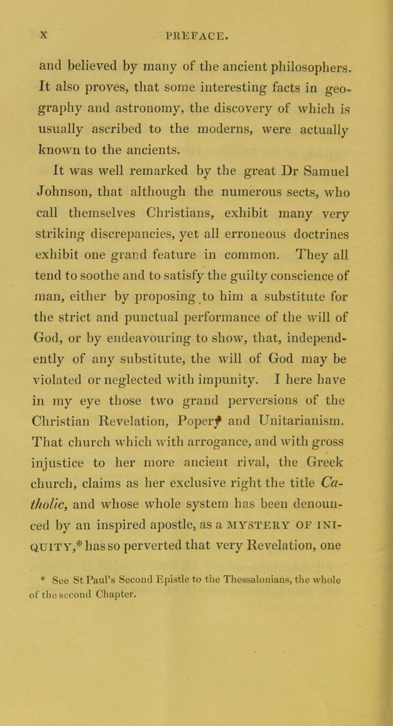 and believed by many of the ancient philosophers. It also proves, that some interesting facts in geo- graphy and astronomy, the discovery of which is usually ascribed to the moderns, were actually known to the ancients. It was well remarked by the great Dr Samuel Johnson, that although the numerous sects, who call themselves Christians, exhibit many very striking discrepancies, yet all erroneous doctrines exhibit one grand feature in common. They all tend to soothe and to satisfy the guilty conscience of man, either by proposing to him a substitute for the strict and punctual performance of the will of God, or by endeavouring to show, that, independ- ently of any substitute, the will of God may be violated or neglected with impunity. I here have in my eye those two grand perversions of the Christian Revelation, Poperf and Unitarianism. That church which with arrogance, and with gross injustice to her more ancient rival, the Greek church, claims as her exclusive right the title Ca- tholic, and whose whole system has been denoun- ced by an inspired apostle, as a mystery of ini- quity,* has so perverted that very Revelation, one • See St Paul's Second Epistle to the Thessalonians, the whole of the second Chapter.