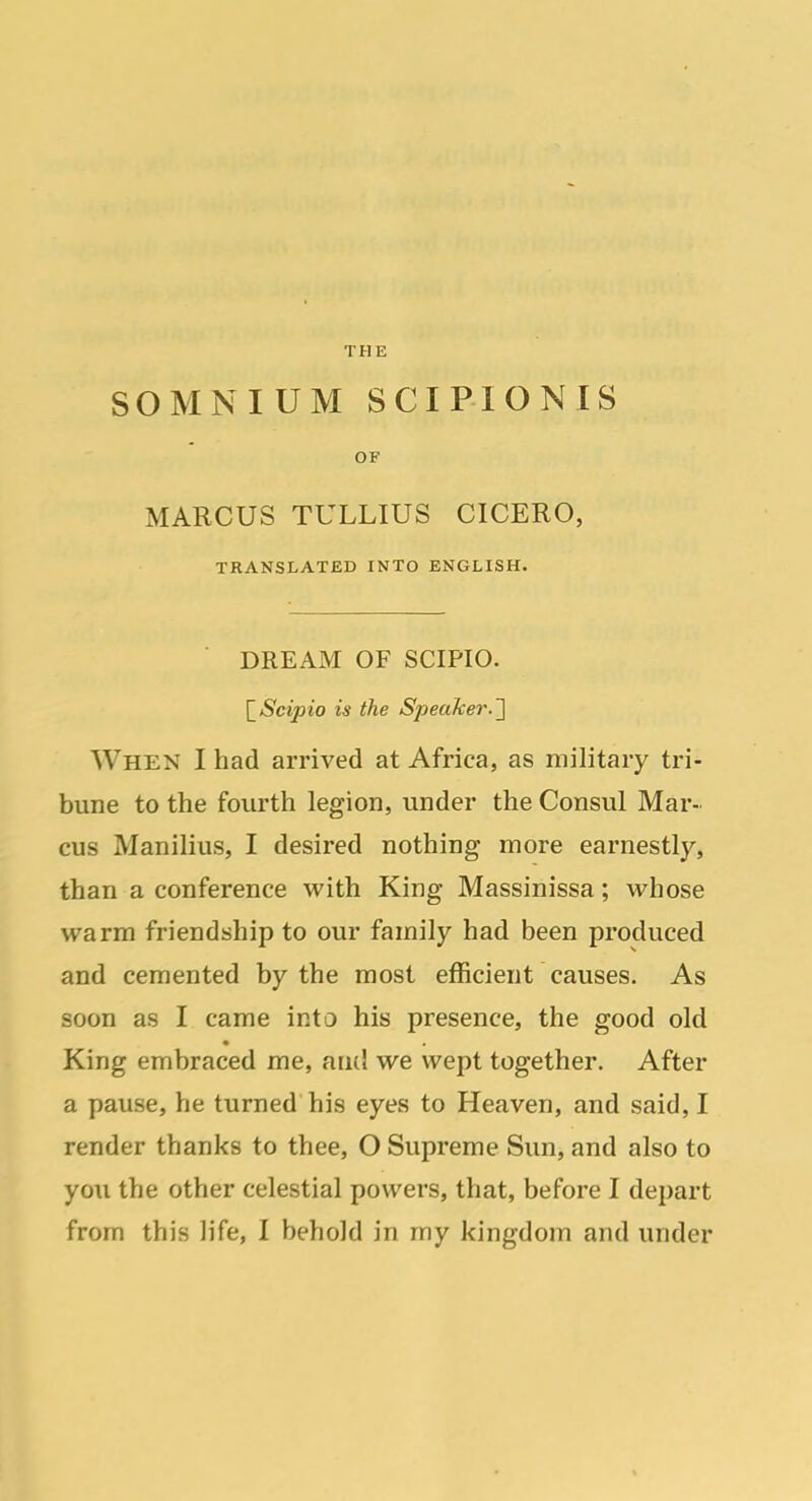 THE SOMNIUM SCIPIONIS OF MARCUS TULLIUS CICERO, TRANSLATED INTO ENGLISH. DREAM OF SCIPIO. [^Scipio is the Speaker.'] When I had arrived at Africa, as military tri- bune to the fourth legion, under the Consul Mar- cus Manilius, I desired nothing more earnestly, than a conference with King Massinissa; whose warm friendship to our family had been produced and cemented by the most efficient causes. As soon as I came into his presence, the good old King embraced me, and we wept together. After a pause, he turned his eyes to Heaven, and said, I render thanks to thee, O Supreme Sun, and also to you the other celestial powers, that, before I depart