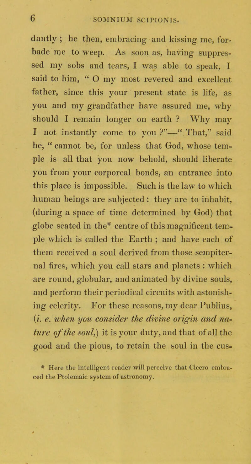 dantly ; he then, embracing and kissing me, for- bade me to weep. As soon as, having suppres- sed my sobs and tears, I was able to speak, I said to him,  O my most revered and excellent father, since this your present state is life, as you and my grandfather have assured me, why should I remain longer on earth ? Why may I not instantly come to you ?— That, said he,  cannot be, for unless that God, whose tem- ple is all that you now behold, should liberate you from your corporeal bonds, an entrance into this place is impossible. Such is the law to which human beings are subjected : they are to inhabit, (during a space of time determined by God) that globe seated in the* centre of this magnificent tem- ple which is called the Earth ; and have each of them received a soul derived from those sempiter- nal fires, which you call stars and planets : which are round, globular, and animated by divine souls, and perform their periodical circuits with astonish- ing celerity. For these reasons, my dear Publius, {i. e. when you consider the diviiie origin and na- ture of the sold,) it is your duty, and that of all the good and the pious, to retain the soul in the cus- * Here the intelligent reader will perceive that Cicero embra- ced the Ptolemaic system of asti-onomy.