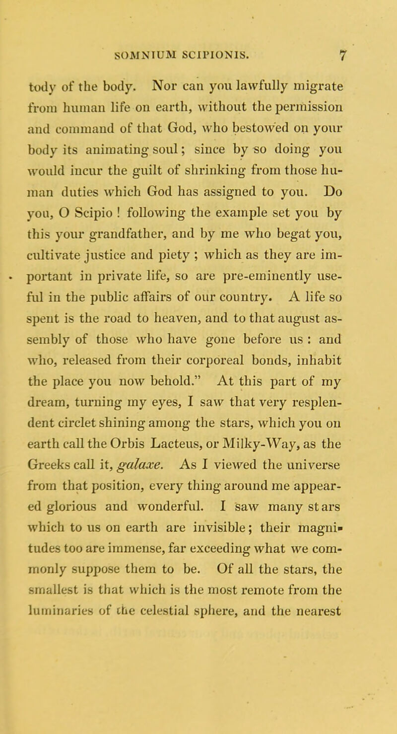 tody of the body. Nor can you lawfully migrate from human life on earth, without the permission and command of that God, who bestowed on your body its animating soul; since by «o doing you would incur the guilt of shrinking from those hu- man duties which God has assigned to you. Do you, O Scipio ! following the example set you by this your grandfather, and by me who begat you, cultivate justice and piety ; which as they are im- . portant in private life, so are pre-eminently use- ful in the public affairs of our country. A life so spent is the road to heaven, and to that august as- sembly of those who have gone before us : and who, released from their corporeal bonds, inhabit the place you now behold. At this part of my dream, turning my eyes, I saw that very resplen- dent circlet shining among the stars, which you on earth call the Orbis Lacteus, or Mi Iky-Way, as the Greeks call it, galaxe. As I viewed the universe from that position, every thing around me appear- ed glorious and wonderful. I saw mtmy stars which to us on earth are invisible; their magni* tudes too are immense, far exceeding what we com- monly suppose them to be. Of all the stars, the smallest is that which is the most remote from the luminaries of che celestial sphere, and the nearest