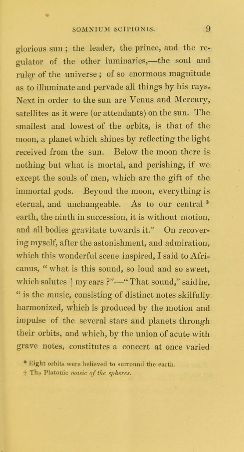 glorious sun ; the leader, the prince, and the re- gulator of the other luminaries,—the soul and ruler of the universe; of so enormous magnitude as to illuminate and pervade all things by his rays. Next in order to the sun are Venus and Mercury, satellites as it were (or attendants) on the sun. The smallest and lowest of the orbits, is that of the moon, a planet which shines by reflecting the light received from the sun. Below the moon there is nothing but what is mortal, and perishing, if we except the souls of men, which are the gift of the immortal gods. Beyond the moon, everything is eternal, and unchangeable. As to our central * earth, the ninth in succession, it is without motion, and all bodies gravitate towards it. On recover- ing myself, after the astonishment, and admiration, which this wonderful scene inspired, I said to Afri- canus,  what is this sound, so loud and so sweet, which salutes f my ears ?—That sound, said he,  is the music, consisting of distinct notes skilfully harmonized, which is produced by the motion and impulse of the several stars and planets through their orbits, and which, by the union of acute with grave notes, constitutes a concert at once varied • Eight orbits were believed to surround the eartli. t Thf Platonic music of the spheres.