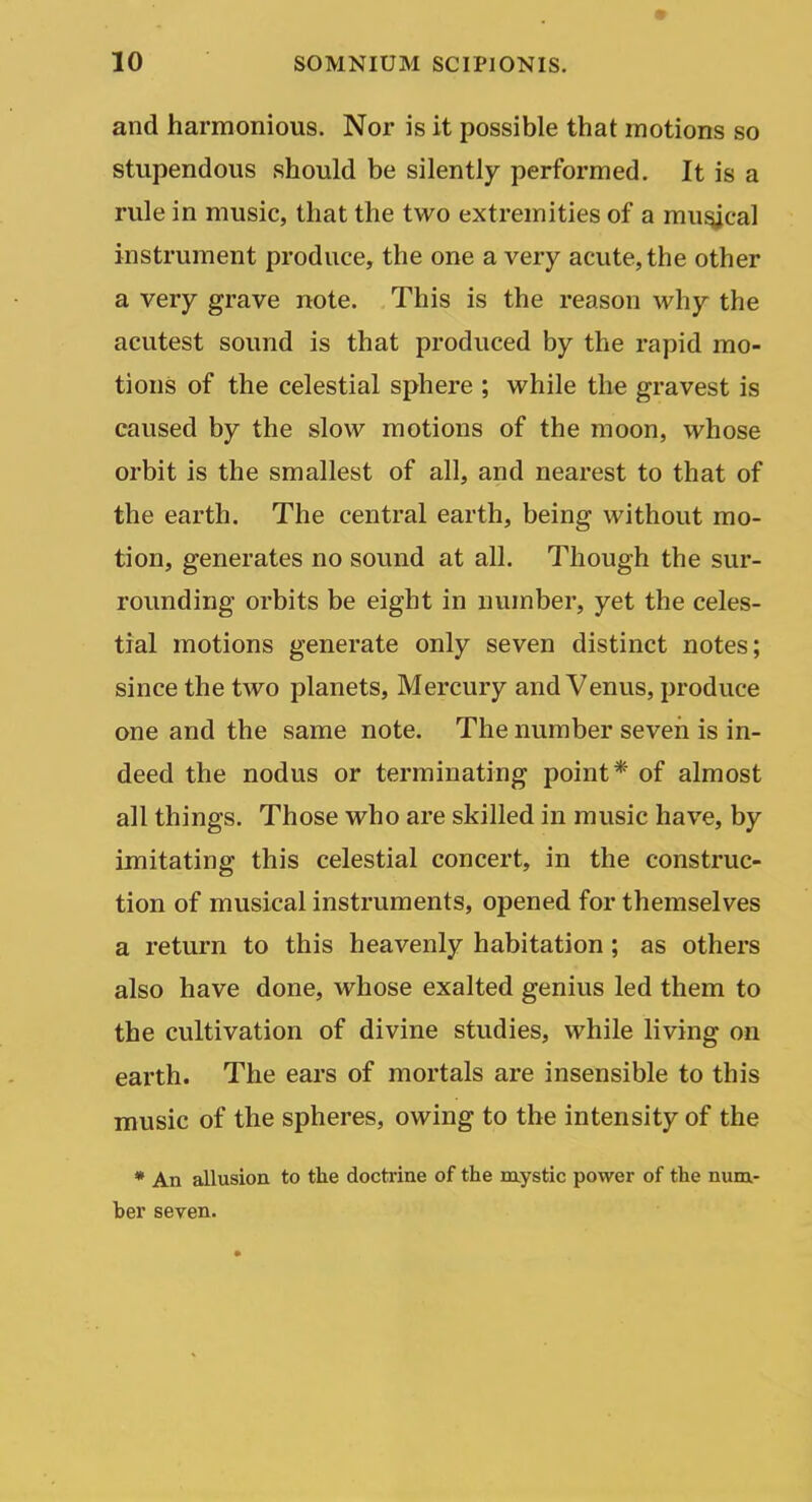 and harmonious. Nor is it possible that motions so stupendous should be silently performed. It is a rule in music, that the two extremities of a mu^cal instrument produce, the one a very acute, the other a very grave note. This is the reason why the acutest sound is that produced by the rapid mo- tions of the celestial sphere ; while the gravest is caused by the slow motions of the moon, whose orbit is the smallest of all, and nearest to that of the earth. The central earth, being without mo- tion, generates no sound at all. Though the sur- rounding orbits be eight in number, yet the celes- tial motions generate only seven distinct notes; since the two planets. Mercury and Venus, produce one and the same note. The number seven is in- deed the nodus or terminating point* of almost all things. Those who are skilled in music have, by imitating this celestial concert, in the construc- tion of musical instruments, opened for themselves a return to this heavenly habitation; as others also have done, whose exalted genius led them to the cultivation of divine studies, while living on earth. The ears of mortals are insensible to this music of the spheres, owing to the intensity of the * An allusion to the doctrine of the mystic power of the num- ber seven.