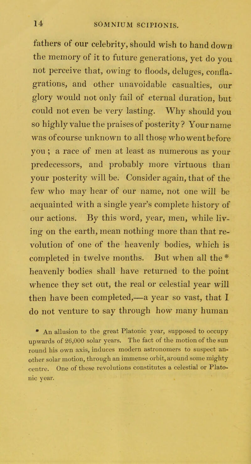 fathers of our celebrity, should wish to hand down the memory of it to future generations, yet do you not perceive that, owing to floods, deluges, confla- grations, and other unavoidable casualties, our glory would not only fail of eternal duration, but could not even be very lasting. Why should you so highly value the praises of posterity? Your name was of course unknown to all those who went before you; a race of men at least as numerous as your predecessors, and probably more virtuous than your posterity will be. Consider again, that of the few who may hear of our name, not one will be acquainted with a single year's complete history of our actions. By this word, year, men, while liv- ing on the earth, mean nothing more than that re- volution of one of the heavenly bodies, which is completed in twelve months. But when all the * heavenly bodies shall have returned to the point whence they set out, the real or celestial year will then have been completed,—a year so vast, that I do not venture to say through how many human • An allusion to the great Platonic year, supposed to occupy upwards of 26,000 solar years. The fact of the motion of the sun round his own axis, induces modern astronomers to suspect an- other solar motion, through an immense orbit, around some mighty centre. One of these revolutions constitutes a celestial or Plato- nic year.