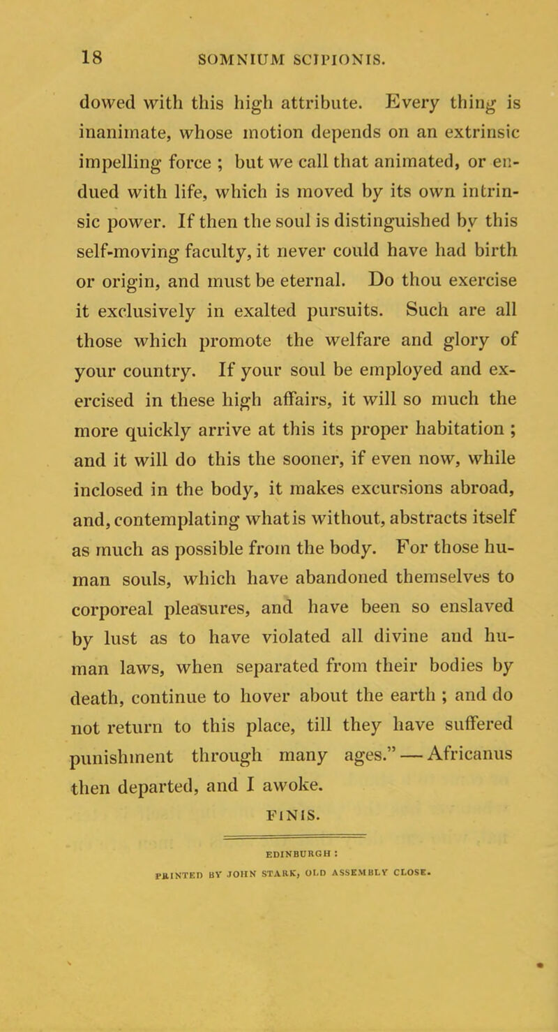 dowed with this high attribute. Every thing is inanimate, whose motion depends on an extrinsic impelling force ; but we call that animated, or en- dued with life, which is moved by its own intrin- sic power. If then the soul is distinguished by this self-moving faculty, it never could have had birth or origin, and must be eternal. Do thou exercise it exclusively in exalted pursuits. Such are all those which promote the welfare and glory of your country. If your soul be employed and ex- ercised in these high affairs, it will so much the more quickly arrive at this its proper habitation ; and it will do this the sooner, if even now, while inclosed in the body, it makes excursions abroad, and, contemplating what is without, abstracts itself as much as possible from the body. For those hu- man souls, which have abandoned themselves to corporeal pleasures, and have been so enslaved by lust as to have violated all divine and hu- man laws, when separated from their bodies by death, continue to hover about the earth ; and do not return to this place, till they have suffered punishment through many ages. — Africanus then departed, and I awoke. FINIS. EDINBURGH : PJllNTEn BY JOHN STARK, OLD ASSKMBLV CLOSE.