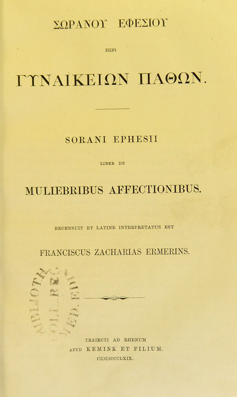 20PAN0T E^ESIOY nEPi FTNAIKEiaN nAOHN. SORANI EPHESII lilBEB DE MULIEBRIBUS AFFECTIONIBUS. BECENSUIT ET LATINE INTEEPBBTATUS EST FRANCISCUS ZACHARIAS ERMERINS. t-^. Jk.^ '-r- TBAIECTI AD BHENUM APTO KEMINK ET FILIUM. CIOIOCCCLXIX.