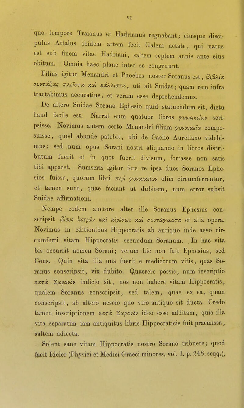 quo tempore Traiaims et Hadrianus regnabant; eiusque disci- pulus Attalus ibidem artetn fecit Galeni aetate, qui natus est sub finem vitae Hadriani, saltern septem annis ante eius obitum. Omnia haec plane inter se congruunt. Klius igitur Menandri et Phoebes noster Scran us est,/3//3a/« avvTckHxi; TrKfisTot. kx) xxKXicrTOi, uti ait Suidas; quam rem infra tractabimus accuratias, et veram esse deprehendemus. De altero Suidae Sorano Ephesio quid statuendum sit, dictu baud facile est. Narrat eum quatuor libros yumixsiav scri- psisse. Novimus autem certo Menandri filium yuvxiKsU compo- suisse, quod abunde patebit, ubi de Caelio Aureliano videbi- mus; sed num opus Sorani nostri aliquando in libros distri- butum fuerit et in quot fuerit divisum, fortasse non satis tibi apparet. Sumseris igitur fere re ipsa duos Soranos Ephe- sios fuisse, quorum libri wep) yvvoiinsiuv olim circumferrentur, et tamen sunt, quae faciant ut dubitem, num error subsit Suidae affirmationi. Nempe eodem auctore alter ille Soranus Ephesius con- scripsit (ilQuq leirpciv xx) x]ps(Tai(; kx) ^wjTxyiJt.xTX et alia opera. Novimus in editionibus Hippocratis ab antique inde aevo cir- cumferri vitam Hippocratis secundum Soranum. In hac vita bis occurrit nomen Sorani; verum hie non fuit Ephesius, sed Cous. Quin vita ilia una fuerit e medicorum vitis, quas So- ranus conscripsit, vix dubito. Quaerere possis, num inscriptio KXTx Zupxvov indicio sit, nos non habere vitam Hippocratis, qualem Soranus conscripsit, sed talem, quae ex ea, quam conscripsit, ab altero nescio quo viro antiquo sit ducta. Credo tamen inscriptionem xxtx Zccpxvou ideo esse additam, quia ilia vita separatim iam antiquitus libris Hippocraticis fuit praemissa, saltem adiecta. Solent sane vitam Hippocratis nostro Sorano tribuere; quod fecit Ideler (Phjsici et Medici Graeci minores, vol. L p. 248. seqq.),