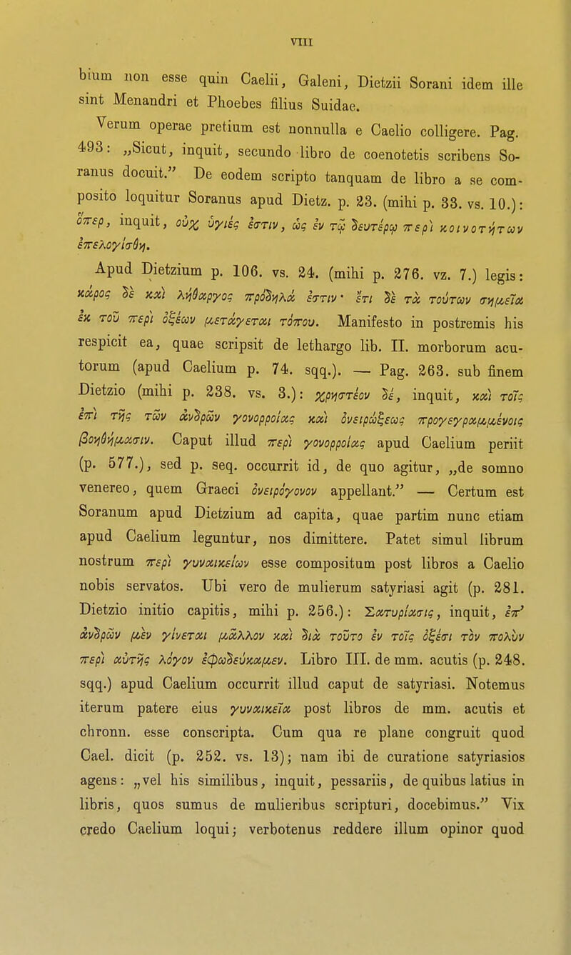 bium lion esse quin Caelii, Galeni, Dietzii Sorani idem iUe sint Menandri et Phoebes filius Suidae. Verum operae pretium est nonnulla e Caelio colligere. Pag. 493: „Sicut, inquit, secundo libro de coenotetis scribens So- ranus docuit. De eodem scripto tanquam de libro a se com- posito loquitur Soranus apud Dietz. p. 23. (mihi p. 33. vs. 10.): OTrep, inquit, ov^ vyiig kriv, ug sv ^evTspcp Trsp) Koivoryiruv eTTsXoyladyi. Apud Dietzium p. 106. vs. 24. (mihi p. 276. vz. 7.) legis: Kxpog rs Kx) ^.viQxp'yoq xpo^Kx kriv hi to. toutuv (ryi(/,e1x SK Tou TTsp) o^iuv (ASTxysTxi roTou. Manifesto in postremis his respicit ea, quae scripsit de lethargo lib. II. morborum acu- torum (apud Caelium p. 74. sqq.). — Pag. 263. sub finem Dietzio (mihi p. 238. vs. 3.): zpwtsov ^i, inquit, xx) roig Itt) Tijg Tuv dv^puv yovoppoixg kx) ovsipdi^ecog Tpo'ysypxfzfjc.svoig ^oi^&>l(^x<Tiv. Caput illud Trsp) yovoppoixg apud Caelium periit (p. 577.)J sed p. seq. occurrit id, de quo agitur, „de somno venereo, quem Graeci oveipoyovov appellant. — Certum est Soranum apud Dietzium ad capita, quae partim nunc etiam apud Caelium leguntur, nos dimittere. Patet simul librum nostrum Tvep) yvvxtuslm esse compositum post libros a Caelio nobis servatos. Ubi vero de mulierum satyriasi agit (p. 281. Dietzio initio capitis, mihi p. 256.): ILxTvpixatg, inquit, fV xvhpuv fih yherxi [jcxXKov kx) hx touto iv To7g o^stri rov mXvv TTsp) xvr-^g Koyov £(poo^svKXiisv. Libro III. de mm. acutis (p. 248. sqq.) apud Caelium occurrit illud caput de satyriasi. Notemus iterum patere eius yvvxinslx post libros de mm. acutis et chronn. esse conscripta. Cum qua re plane congruit quod Cael. dicit (p. 252. vs. 13); nam ibi de curatione satyriasios agens: „vel his similibus, inquit, pessariis, de quibus latius in libris, quos sumus de mulieribus scripturi, docebimus. Vix credo Caelium loqui; verbotenus reddere ilium op in or quod