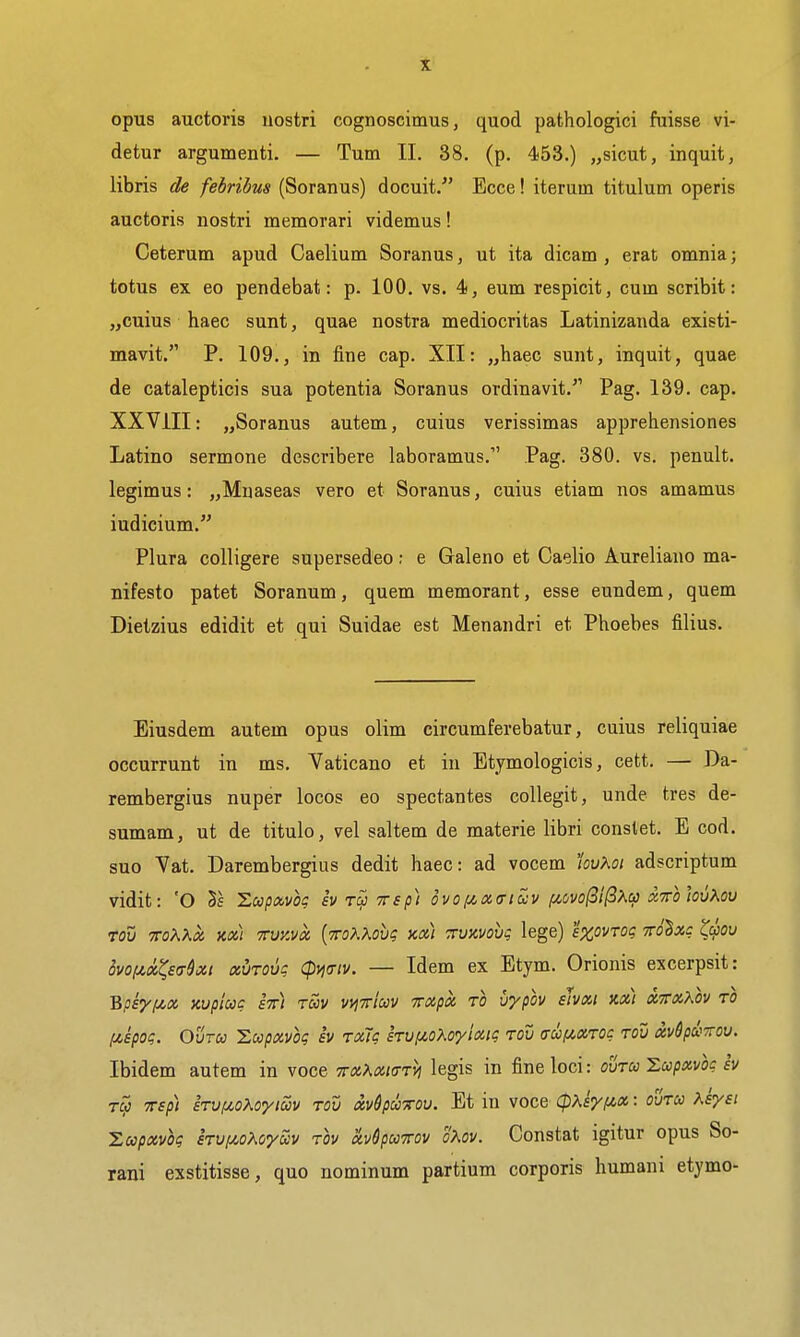 opus auctoris uostri cognoscimus, quod pathologici fuisse vi- detur argumenti. — Turn II. 38. (p. 453.) „sicut, inquit, libris de fehrihus (Soranus) docuit. Ecce! iterum titulum operis auctoris nostri memorari videmus! Ceterum apud Caelium Soranus, ut ita dicam , erat omnia; totus ex eo pendebat: p. 100. vs. 4, eum respicit, cum scribit: „cuius haec sunt, quae nostra mediocritas Latinizanda existi- mavit. P. 109., in fine cap. XII: „haec sunt, inquit, quae de catalepticis sua potentia Soranus ordinavit. Pag. 139. cap. XXVIII: „Soranus autem, cuius verissimas apprehensiones Latino sermone describere laboramus. Pag. 380. vs. penult, legimus: „Mnaseas vero et Soranus, cuius etiam nos amamus iudicium. Plura colligere supersedeo; e Galeno et Caelio Aureliano ma- nifesto patet Soranum, quern memorant, esse eundem, quem Dietzius edidit et qui Suidae est Menandri et Phoebes filius. Eiusdem autem opus olim circumferebatur, cuius reliquiae occurrunt in ms. Vaticano et in Btymologicis, cett. — Da- rembergius nuper locos eo spectantes collegit, unde tres de- sumam, ut de titulo, vel saltern de materie libri constet. E cod. suo Vat. Darembergius dedit haec: ad vocem m>.oi adscriptum vidit: 'O Swpavoc iv Trsp) ovof4,x(riuv fiovo(3i(iXa xttoIovKov Tou TToKXx mi TVKva [mKXovq tea) TTvxvoug lege) sxovTog tto^xc c^cliov ivofix^strSxi xuTOvi; (pmiv. — Idem ex Etym. Orionis excerpsit: Bpsyf4,x Kupiug stt) tuv vtjTricov irxpa, to vypov shxi m) XT»\ov to f^ipog. OvTU Loopxvoq iv TxTg kuiioKoyixiq tov a-cofiXTOg tou xv6pa>TTOV. Ibidem autem in voce TrxT^xiaTVi legis in fine loci: ovtu'Lcopxvk iv TCji TTsp) sTV/iio^oyiccv TOV xvdpcliTOV. Et in voce (pKsy(/.x: ovtu Xsyet 'Lccpxvoq iTviioXoym tov hSpuTOV oKov. Constat igitur opus So- ram exstitisse, quo nominum partium corporis humani etymo-