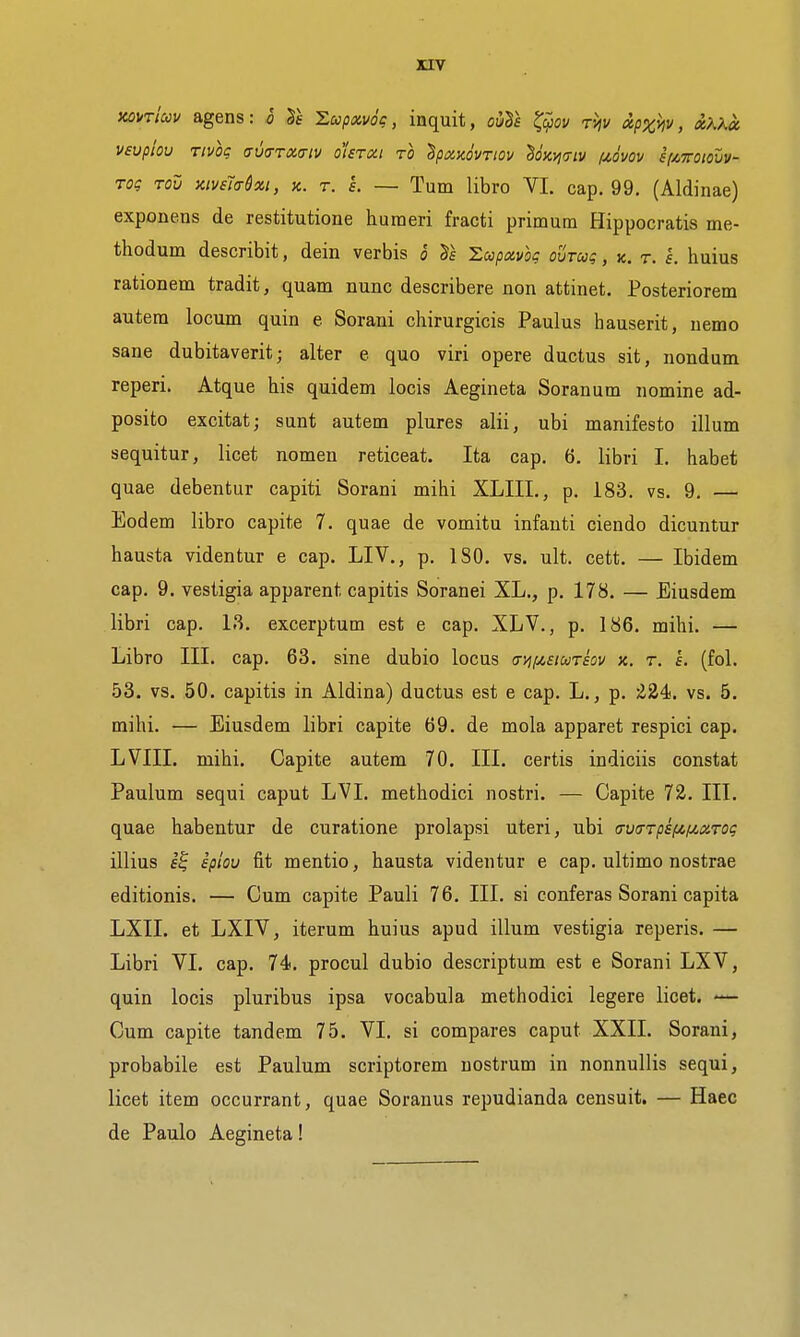 xoutIuv agens: S Zccpxvog, inquit, oiiTs ^(^ci/ ri^i/ ccpxijv, «AA« t/fup/cu T/vc? (ruo-T«£r/i/ ohrxi to ^pxKOvriov ^ojcyjaiv /xdvov siattoiovv- Tog Tou KivsTaSxi, K. T. I. — Turn libro VL cap. 99. (Aldinae) exponens de restitutione humeri fracti primum Hippocratis me- thodum describit, dein verbis 6 Zcopxvh<; ouTccg, k. t. L huius rationem tradit, quam nunc describere non attinet. Posteriorem autera locum quin e Sorani chirurgicis Paulus hauserit, nemo sane dubitaverit; alter e quo viri opera ductus sit, nondum reperi. Atque his quidem locis Aegineta Soranum nomine ad- posito excitat; sunt autem plures alii, ubi manifesto ilium sequitur, licet nomen reticeat. Ita cap. 6. libri I. habet quae debentur capiti Sorani mihi XLIIL, p. 183. vs. 9. — Eodem libro capite 7. quae de vomitu infauti ciendo dicuntur hausta videntur e cap. LIV., p. ISO. vs. ult. cett. — Ibidem cap. 9. vestigia apparent capitis Soranei XL., p. 178. — Eiusdem libri cap. 18. excerptum est e cap. XLV., p. 186. mihi. — Libro IIL cap. 63. sine dubio locus cr^jf^eiuTEOv k. t. s. (fol. 53. vs. 50. capitis in Aldina) ductus est e cap. L., p. £24. vs. 5. mihi. — Eiusdem libri capite 69. de mola apparet respici cap. LVIII. mihi. Capite autem 70. IIL certis indiciis constat Paulum sequi caput LVI. methodici nostri. — Capite 72. III. quae habentur de curatione prolapsi uteri, ubi (Tua-rpsfz^xrog illius ipiov fit mentio, hausta videntur e cap. ultimo nostrae editionis. — Cum capite Pauli 76. III. si conferas Sorani capita LXII. et LXIV, iterum huius apud ilium vestigia reperis. — Libri VL cap. 74. procul dubio descriptum est e Sorani LXV, quin locis pluribus ipsa vocabula methodici legere licet. Cum capite tandem 75. VI. si compares caput XXII. Sorani, probabile est Paulum scriptorem nostrum in nonnullis sequi, licet item occurrant, quae Soranus repudianda censuit. — Haec de Paulo Aegineta!