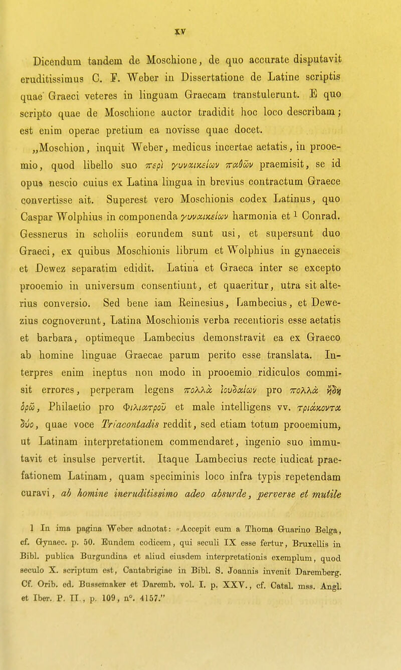 Dicendum tandem de Moschione, de quo accurate disputavit eruditissimus C. I^. Weber in Dissertatione de Latine scriptis quae Graeci veteres in linguam Graecam transtulerunt. E quo scripto quae de Moschione auctor tradidit hoc loco describam; est euim operae pretium ea novisse quae docet. „Moschion, inquit Weber, medicus incertae aetatis, iu prooe- mio, quod libello suo Tsp) yvvwusim Tru&uv praemisit, se id opus nescio cuius ex Latina lingua in brevius coutractum Graece convertisse ait. Superest vero Moschionis codex Latinus, quo Caspar Wolphius in componenda yuvxiKsiuv harmonia et i Conrad. Gessnerus in sclioliis eorundem sunt usi, et supersuut duo Graeci, ex quibus Moschionis librum et Wolphius in gynaeceis et Dewez separatim edidit. Latina et Graeca inter se excepto prooemio in universum consentiunt, et quaeritur, utra sit alte- rius conversio. Sed bene iam Eeinesius, Lambecius, et Dewe- zius cognoverunt, Latina Moschionis verba recentioris esse aetatis et barbara, optimeque Lambecius demonstravit ea ex Graeco ab homine linguae Graecae parum perito esse translata. In- terpres enim ineptus nou modo in prooemio ridiculos commi- sit errores, perperara legens TToKKoi wv^oiioov pro TroXKa. vj^i} opS), Philaetio pro ^iXiarpov et male intelligens vv. rpidzovrx Suo, quae voce Triacontadis reddit, sed etiam totum prooemium, ut Latinam interpretationem commendaret, ingenio suo immu- tavit et insulse pervertit. Itaque Lambecius recte iudicat prae- fationem Latinam, quam speciminis loco infra typis repetendam curavi, ab homine ineruditissimo adeo absurde, perverse et mutile 1 In itna pagina Weber adnotat: Accepit eum a Thoma Guarino Belga, cf. Qynaec. p. 50. Eundem codicem, qui seculi IX esse fertur, Bruxellis in Bibl. publica Burgundina et aliud eiusdem interpretationis exemplum, quod seculo X. scriptum est, Cantabrigiae in Bibl. S. Joannis invenit Daremberg. Cf. Orib. ed. Bussemaker et Daremb. vol. I. p. XXV., cf. Catal. mss. Angl, et Iber. P. TI., p. 109, n°. 4157.