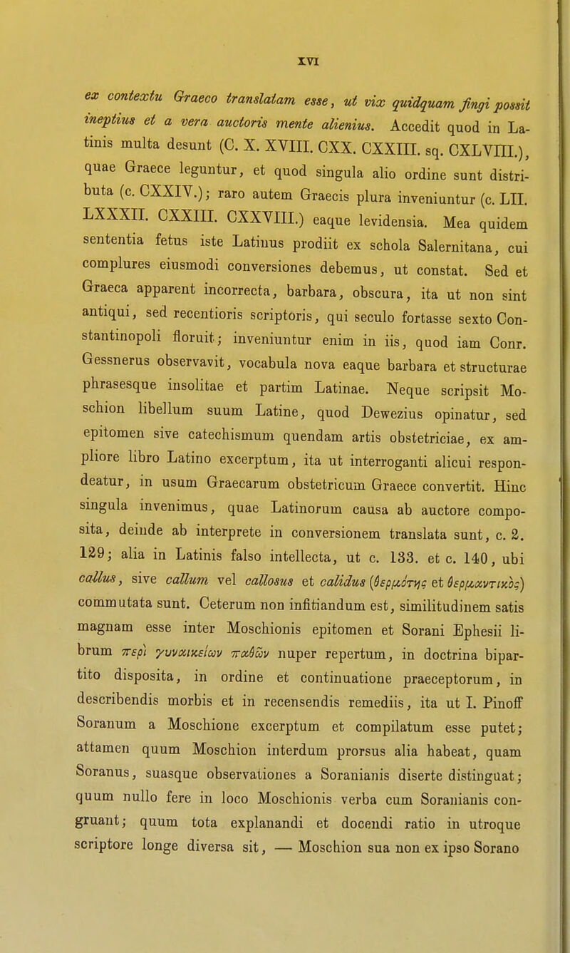 ex contextu Graeco trandaiam esse, ut vix guidquam fingipossii ineptius et a vera auctoris mente alienius. Accedit quod in La- tinis multa desunt (C. X. XVIII. CXX. CXXIII. sq. CXLVHI.), quae Graece leguntur, et quod singula alio ordine sunt distri- buta (c. CXXIV.); raro autem Graecis plura inveniuntur (c. LII. LXXXIL CXXIII. CXXVIII.) eaque levidensia. Mea quidem sententia fetus iste Latiuus prodiit ex schola Salernitana, cui complures eiusmodi conversiones debemus, ut constat. Sed et Graeca apparent incorrecta, barbara, obscura, ita ut non sint antiqui, sed recentioris scriptoris, qui seculo fortasse sexto Con- stantinopoli floruit; inveniuntur enim in iis, quod iam Conr. Gessnerus observavit, vocabula nova eaque barbara et structurae phrasesque insolitae et partim Latinae. Neque scripsit Mo- schion libellum suum Latine, quod Dewezius opinatur, sed epitomen sive catechismum quendam artis obstetriciae, ex am- pliore libro Latino excerptum, ita ut interroganti alicui respon- deatur, in usum Graecarum obstetricum Graece convertit. Hinc singula invenimus, quae Latinorum causa ab auctore compo- sita, deinde ab interprete in conversionem translata sunt, c. 2. 129; alia in Latinis falso intellecta, ut c. 133. et c. 140, ubi callus, sive callum vel callosus et calidus [hpf^oTiji et dsp/^xvTixk) commutata sunt. Ceterum non infitiandum est, similitudinem satis magnam esse inter Moschionis epitomen et Sorani Ephesii li- brum TTsp] 'yuvaiKsim wx^uv nuper repertum, in doctrina bipar- tite disposita, in ordine et continuatione praeceptorum, in describendis morbis et in recensendis remediis, ita ut I. Pinoff Soranum a Moschione excerptum et compilatum esse putet; attamen quum Moschion interdum prorsus alia habeat, quam Soranus, suasque observationes a Soranianis diserte distinguat; quum nullo fere in loco Moschionis verba cum Soranianis con- gruaut; quum tota explanandi et docendi ratio in utroque scriptore longe diversa sit, — Moschion sua non ex ipso Sorano