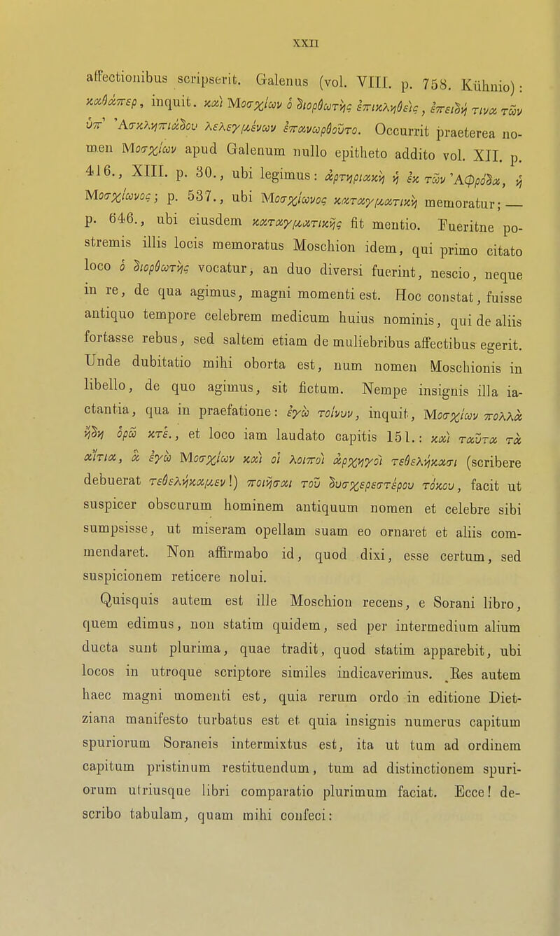 affectioiiibus scripserit. Galenas (vol. VIII. p. 758. Kiihmo): y-xO^ivsp, inquit. y.x\ Mo^rxim 6 hop^corhg hiruMdiic, rivcc hie 'h.<Ty.KviTtialov XsKsyixkvm STrampdouro. Occurrit praeterea no- men Mocrzlccv apud Galenum nullo epitheto addito vol. XII. p. 416., XIII. p. 30., ubi legimus: dpri^pix^h fi h rS>v'ACpp6lx, {, Mo^xiccvoc; p. 537., ubi Moaximog KXT^rf^ariKi, memoratur; — p. 646., ubi eiusdem zxrayfijiTixijg fit mentio. Fueritne po- stremis illis locis memoratus Moschion idem, qui primo citato loco 0 hopSccrhg vocatur, an duo diversi fueriut, nescio, neque in re, de qua agimus, magni momenti est. Hoc constat, fuisse antique tempore celebrem medicum huius nominis, qui de aliis fortasse rebus, sed saltern etiam de muliebribus alfectibus egerit. Unde dubitatio mihi oborta est, num nomen Moschionis in libello, de quo agimus, sit fictum. Nempe insignis ilia ia- ctantia, qua in praefatione: syce toIvvv, inquit, Motrx'icov 7ro?.Xoi il^yi opcc KTS., et loco iam laudato capitis 151.: km ravrx ra, akioc, a, syoo Motrxiccv xx) o'l Koiwdi cipx^yoi redsKyincKTi (scribere debuerat TsQsK)jK(Z!/.£v\) iromxt rou lufrxspsaTspov tokou , facit ut suspicer obscurum hominem antiquum noraen et celebre sibi sumpsisse, ut miseram opellam suam eo ornaret et aliis com- mendaret. Non affirmabo id, quod dixi, esse certum, sed suspicionem reticere nolui. Quisquis autem est ille Moschion receus, e Sorani libro, quem edimus, non statim quidem, sed per intermedium alium ducta sunt plurima, quae tradit, quod statim apparebit, ubi locos in utroque scriptore similes indicaverimus. Ees autem haec magni momenti est, quia rerum ordo in editione Diet- ziana manifesto turbatus est et quia insignis numerus capitum spuriorum Soraneis intermixtus est, ita ut tum ad ordinem capitum pristinum restituendum, tum ad distinctionem spuri- orum ulriusque libri comparatio plurimum faciat. Ecce! de- scribo tabulam, quam mihi coufeci: