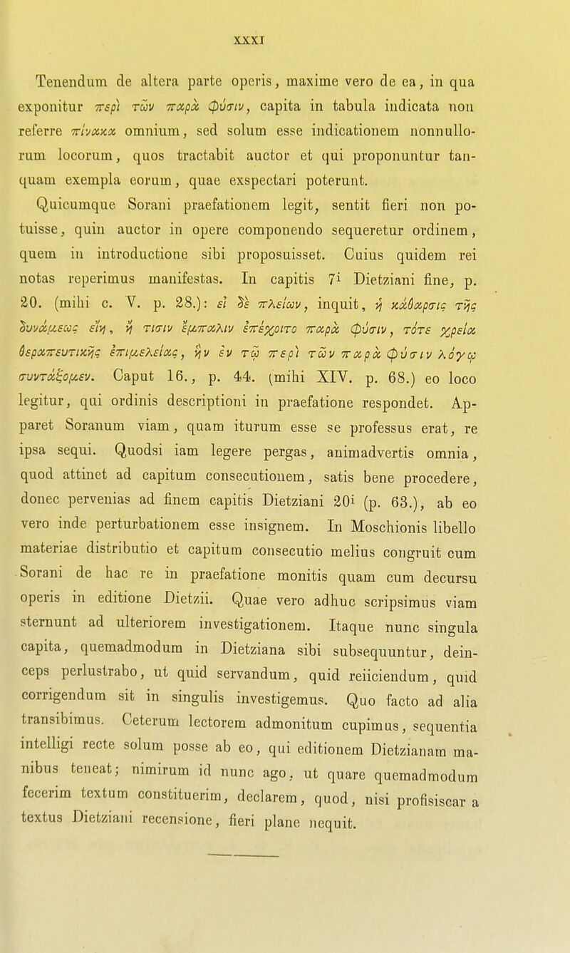 Tenendum de altera parte operis, maxime vero de ea, in qua exponitur irsp) ruv -Trxpot, (pmiv, capita in tabula indicata non referre Triyxxx omnium, sed solum esse indicationem nonnullo- rum locorum, quos tractabit auctor et qui proponuntur tan- quam exempla eorum, quae exspectari poterunt. Quicumque Sorani praefationem legit, sentit fieri non po- tuisse, quin auctor in opere componendo sequeretur ordinem, quern in introductione sibi proposuisset. Cuius quidem rei notas reperimus manifestas. In capitis i Dietziani fine, p. 20. (milii c. V. p. 28.): s} Ts ■n-Keiccv, inquit, vj zMxptrig rvig ^Livd,u£cog sr/j, riaiv afZTraKiv STri^oiTO Trapx (pucriv, tots xpslx QspaTSVTisiijg sxif^sKsiag, vjv sv to) TTsp) Toiv Trapoc, (pvcriv Xoycf (TvvTiz^O(^£v. Caput 16., p. 44. ^milii XIV. p. 68.) eo loco legitur, qui ordinis descriptioni in praefatione respondet. Ap- paret Soranum viam, quam iturum esse se professus erat, re ipsa sequi. Quodsi iam legere pergas, animadvertis omnia, quod attinet ad capitum consecutionem, satis bene procedere, donee pervenias ad finem capitis Dietziani 20i (p. 63.), ab eo vero inde perturbation em esse insignem. In Moschionis libello materiae distributio et capitum consecutio melius congruit cum Sorani de hac re in praefatione monitis quam cum decursu operis in editione Dietzii. Quae vero adhuc scripsimus viam sternunt ad ulteriorem investigationem. Itaque nunc singula capita, quemadmodum in Dietziana sibi subsequuntur, dein- ceps perlustrabo, ut quid servandum, quid reiiciendum, quid corrigendum sit in singulis investigemus. Quo facto ad alia transibimus. Ceterum lectorem admonitum cupimus, sequentia intelligi recte solum posse ab eo, qui editiouem Dietziariam ma- nibus teneat; nimirum id nunc ago, ut quare quemadmodum fecerim textum constituerim, declarem, quod, nisi profisiscar a textus Dietziani recensione, fieri plane iiequit.