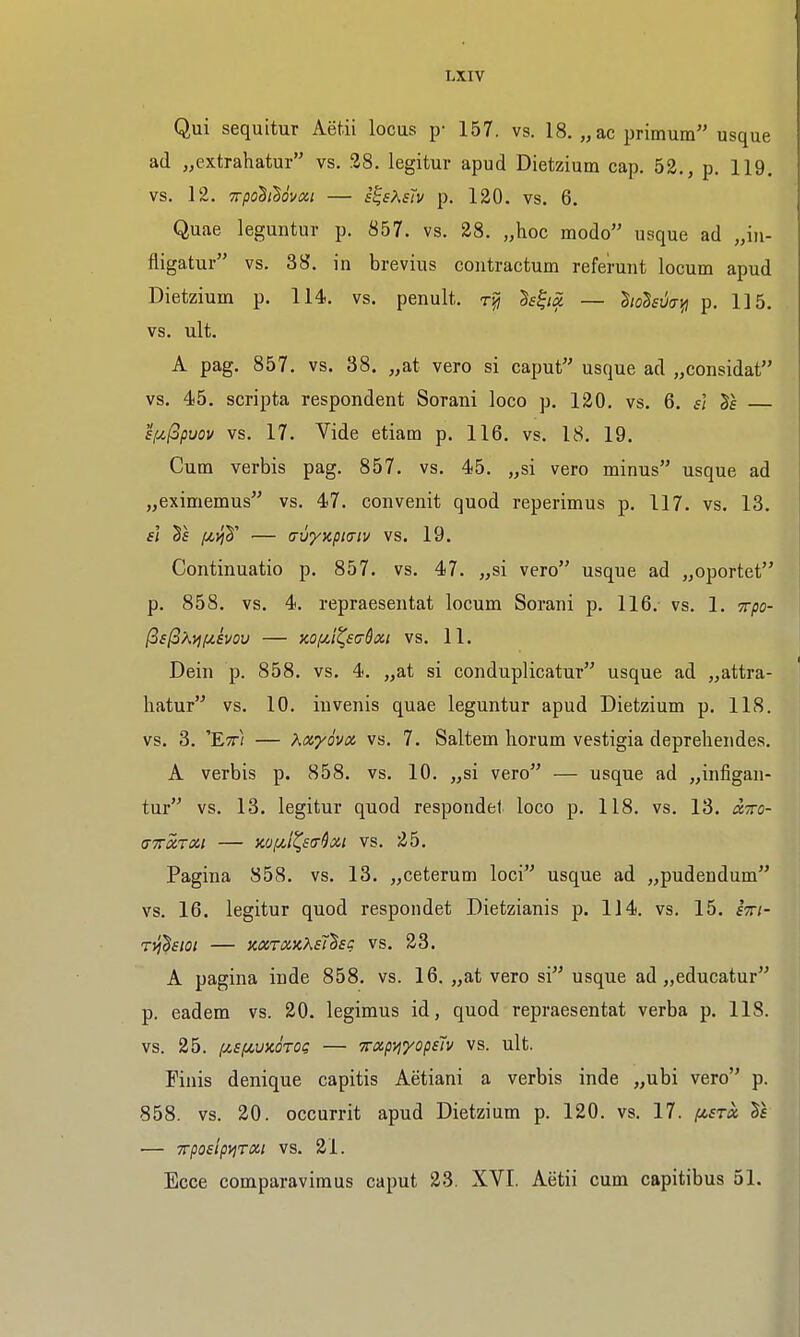 Qui sequitur Aetii locus p- 157. vs. 18. „ac primum usque ad „extrahatur vs. 38. legitur apud Dietzium cap. 52., p. 119. vs. 12. Trpoh^ovxi — i^sXsTv p. 120. vs. 6. Quae leguutur p. 857. vs. 28. „hoc modo usque ad fligatur vs. 38. in brevius coutractum referuiit locum apud Dietzium p. 114. vs. penult, h^iS. — hohvaifl p. 115. vs. ult. A pag. 857. vs. 38. „at vero si caput usque ad „considat vs. 45. scripta respondent Sorani loco p. 120. vs. 6. s} £f4,(3puov vs. 17. Vide etiam p. 116. vs. 18. 19. Cum verbis pag. 857. vs. 45. „si vero minus usque ad „eximemus vs. 47. convenit quod reperimus p. 117. vs. 13. si — (Tvyjcpia-iv vs. 19. Continuatio p. 857. vs. 47. „si vero usque ad „oportet p. 858. vs. 4. repraesentat locum Sorani p. 116. vs. 1. Trpo- [^6(3?\.i^fiivou — xofit^sijdxt vs. 11. Dein p. 858, vs. 4. „at si conduplicatur usque ad „attra- hatur vs, 10. invenis quae leguntur apud Dietzium p. 118. vs. 3. 'Ett} — Kxyovx vs, 7. Saltem horum vestigia deprehendes. A verbis p. 858. vs. 10. „si vero — usque ad „infigan- tur vs. 13. legitur quod respondef loco p. 118. vs. 13. ixtto- (TTrxrai — )io/:ii^£(T^xi vs. 25. Pagina 858. vs. 13. „ceterum loci usque ad „pudendum vs. 16. legitur quod respondet Dietzianis p. 114. vs. 15. sm- rvj^sioi — mroiKXst'^sg vs. 23. A pagina inde 858. vs. 16. „at vero si usque ad „educatur p. eadem vs. 20. legimus id, quod repraesentat verba p. 118. vs. 25. fis/JcuxoTOs — TTxp^yopsh vs. ult. Finis denique capitis Aetiani a verbis inde „ubi vero p. 858. vs. 20. occurrit apud Dietzium p. 120. vs. 17. (jt,£rx Ts — irposlp^rai vs. 21. Ecce comparavimus caput 23. XVI. Aetii cum capitibus 51.