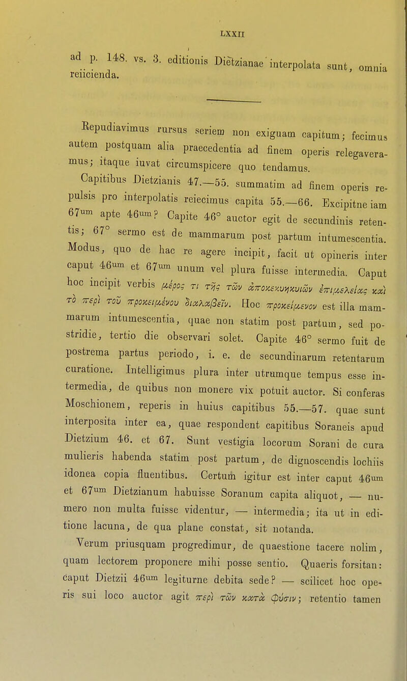 ad p. 148. vs. 3. editionis Diet.ianae' interpolata sunt, omnia rencienda, Repudiavimus rursus seriem non exiguatn capitum; fecimus autem postquam alia praecedeutia ad finem operis relegavera- mus; itaque luvat circumspicere quo tendamus. Capitibus Dietzianis 47.-55. summatim ad finem operis re- pulsis pro interpolatis reiecimus capita 55.-66. Excipitne iam 67um apte 46umP Capite 46° auctor egit de secundiuis reten- tis; 67° sermo est de maramarum post partum iutumescentia Modus, quo de hac re agere incipit, facit ut opineris inter caput 46um et 67uxn ^num vel plura fuisse intermedia. Caput hoc incipit verbis f^ipo; r/ t,~? ™v ^TroKSKum, iTny^sKelx, ^x) TO TTsp) rov Trpoasti^hov hx?.xl3ay. Roc 7rpozeifA,evov est ilk mam- marum iutumescentia, quae non statim post partum, sed po- stridie, tertio die observari solet. Capite 46° sermo fuit de postrema partus periodo, i. e. de secundinarum retentarum curatione. Infcelligimus plura inter utrumque tempus esse in- termedia, de quibus non monere vix potuit auctor. Si conferas Moschionem, reperis in huius capitibus 55.-57. quae sunt interposita inter ea, quae respondent capitibus Soraneis apud Dietzium 46. et 67. Sunt vestigia locorum Sorani de cura mulieris habenda statim post partum, de diguoscendis lochiis idonea copia flueutibus. Certum igitur est inter caput 46um et 67m Dietzianum habuisse Soranum capita aliquot, — nu- mero non multa fuisse videntur, — intermedia; ita ut in edi- tione lacuna, de qua plane constat, sit uotanda. Verum priusquam progredimur, de quaestione tacere nolim, quam lectorem proponere mihi posse sentio. Quaeris forsitan: caput Dietzii 46^ le^iturne debita sede? — scilicet hoc ope- ris sui loco auctor agit rsp) roov kxtx (pvtriv; retentio tamen