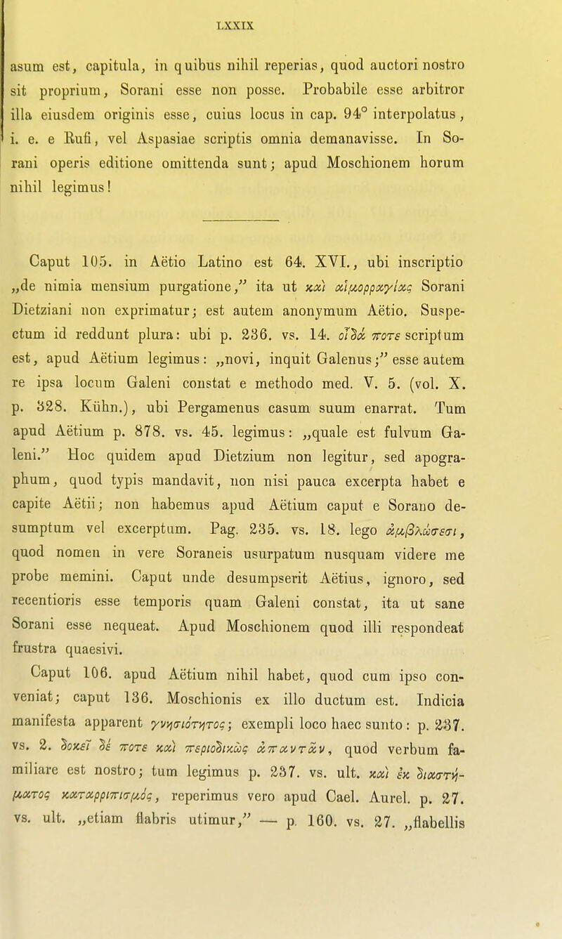 asum est, capitula, in quibus nihil reperias, quod auctori nostro sit proprium, Sorani esse non posse. Probabile esse arbitror ilia eiusdem originis esse, cuius locus in cap. 94° interpolatus, i. e. e Eufi, vel Aspasiae scriptis omnia demanavisse. In So- rani operis editione omittenda sunt; apud Moschionem horum nihil legimus! Caput 105. in Aetio Latino est 64. XVI., ubi inscriptio „de nimia mensium purgatione, ita ut koc) xifzopp/Z'/ixt; Sorani Dietziani non exprimatur; est autem anonjmum Aetio. Suspe- ctum id reddunt plura: ubi p. 236. vs. 14. ofS^y'yrcrf script urn est, apud Aetium legimus: „novi, inquit Galenus; esse autem re ipsa locum Galeni constat e methodo med. V. 5. (vol. X. p. 328. Kiihn.), ubi Pergamenus casum suum enarrat. Turn apud Aetium p. 878. vs. 45. legimus: „quale est fulvum Ga- leni. Hoc quidem apad Dietzium non legitur, sed apogra- phum, quod typis mandavit, non nisi pauca excerpta habet e capite Aetii; non habemus apud Aetium caput e Soraiio de- sumptum vel excerptam. Pag. 235. vs. 18. lego x[A,(iKu(TS(Ti, quod nomen in vere Soraneis usurpatum nusquam videre me probe memini. Caput unde desumpserit Aetius, ignoro, sed recentioris esse temporis quam Galeni constat, ita ut sane Sorani esse nequeat. Apud Moschionem quod illi respondeat frustra quaesivi. Caput 106. apud Aetium nihil habet, quod cum ipso con- veniat; caput 136. Moschionis ex illo ductum est. Indicia manifesta apparent yv^iaioryiTog; exempli loco haec sunto: p. 2^7. vs. 2. hxsT TTOTs KOi) TTspiohnug xTToivroiv, quod verbum fa- miliare est nostro; turn legimus p. 237. vs. ult. ita) in 'Btmrili- l^aToq )cccTCippm(Tf4,dg, reperimus vero apud Gael. Aurel. p. 27. vs. ult. „etiam flabris utimur, — p. 160. vs. 27. „flabellis