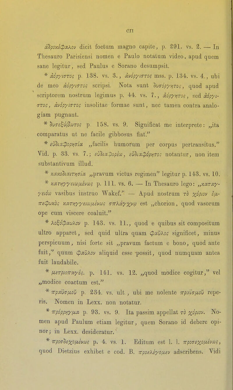 ix^poziCpxAov dicit foetuin magno capite, [j. 291. vs. 2. — lu Tliesauro Parisiensi nomen e Paulo notatum video, apud quem sane legitur, sed Paulas e Sorano desumpsit. * txopyiffTOi p. 138. vs. 3., xvdpyit7T0<; mss. p. 134. vs. 4., ubi de meo xopyiTTog scripsi. Nota sunt ^va-opyi^TOc, quod apud scriptorem nostrum legitnus p. 4*4'. vs. 7., xopyvirog, seA xopyi- <TTOc, ctvopyitTToc lusoUtae fovDiae sunt, nec tamen contra analo- giam pugnant. * ^v(Ts^u(3coTOc p. 158. vs. 9. Significat me iuterprete: „ita comparatus ut ne facile gibbosus fiat. * svdizCpopw'ix „facilis humorum per corpus pertransitus. Vid. p. 33. vs. 7.; suhxpjpscc, £uhix:pip^To: notautur, non item substantivum illud. * xxxo^ixiTi^iTM „pravum victus regimen legitur p. 143. vs. 10. mr/iyyeiufyiivccg p. 111. vs. 6. — In Thesauro lego: „KXTxy- yaioca vasibus instruo Wakef. — Apud nostrum ro %opiov if^- TTsCpvxo? mT'/iyysicof/,svug a-TrXdyx^ci} est „ch.orion, quod vasorum ope cum viscere coaluit. * Ko^oCpcivKov p. 143. vs. 11., quod e quibus sit compositum ultro apparet, sed quid ultra quam (pxvXog significet, minus perspicuum, nisi forte sit „pravum factum e bono, quod ante fuit, quum CpxvXov aliquid esse -possit, quod numquam antea fuit laudabile. ^ fisrpioTTxyig. p. 141, vs. 12. „quod modice cogitur, vel „modice coactum est. * '^pxvcTfiou p. 234. vs. ult., ubi me nolente Trpx'ifffzov repe- ris. Nomen in Lexx. non notatur. * Trpoppyiyf^x p. 93. vs. 9. Ita passim appellat to xopm. No- men apud Paulum etiam legitur, quem Sorano id debere opi- nor; in Lexx. desideratur. TTpotT^xofisvcoc p. 4. vs. 1. Editum est 1. 1. TrpoffsxofJLivccc, quod Dietzius exhibet e cod. B. TcposKkyo'j.sv adscribens. Vidi