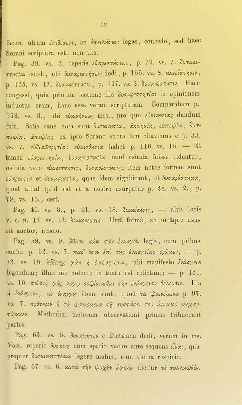 facere utrum eViSicrfo-/, an sTraKmsai legas, concedo, sed haec Sorani scriptura est, uoii ilia. Pag. 39. vs. 3. reperis svxpsa-Tyicrscog, p. 79. vs. 7. ho-xpe- (TT>]7lxi codd., ubi lv7xps(TTvifTsiq dedi, p. 155. vs. 8. svaphryjaiv, p. 165. vs. 17. ^ujapsa-TJiriv, p. 167. vs. 2. hirxpsa-riia-iv. Haec congessi, quia primum lectioiie ilia '^v(Txpe7Ty)(7i(X,t in opinionem inductus ei-am, hanc esse veram scripturam. Oomparabam p. 158. vs. 3., ubi svaivj^asug mss., pro quo suKivi^aixi; dandum fuit. Satis sane nota sunt ^w<TKtvv\<riix., xxiv>i<tIiz, svtts'^jIx , Suo- TTs^'iX, txTTsxploi; ex ipso Sorano supra iam citavimus e p. 33. vs. 7. sudixCpopiia-U; suM(TQ>jaia liabet p. 116. vs. 15. — Et tamen suxpsGT^a-ioi,, tvixxpsa-Tyirrici baud usitata fuisse videntur, usitata vero £vxps(rrvi(ng, '^uaapearvicng; item notae formae sunt suxpstjTliZ et ^ucnzpsffTix, quae idem significant, et'§v(Txps(TTyif^iX, quod aliud quid est et a uostro usurpatur p. 28. vs. 2., p. 79. vs. 13., cett. Pag. 40. vs. 3., p. 41. vs. 18. hxxopyjing, — aliis locis v. c. p. 17. vs. 13. ^ixKopsuiTig. Utra forma, an utraque usus sit auctor, nescio. Pag. 59. vs. 9. SifAov jcxk tuv svxpyuv legis, cum quibus confer p. 62. vs. 7. Trap otrov sir) ri^g ivxpysixg opaf^sv, — p. 73. vs. 18. ^ehixs yxp svspysia, ubi manifesto hdpysia legendum; illud me nolente in textu est relictum; — p. 131. vs. 10. 7ri6(zvcji yap Koycfi (xoCpiaxaQxi ryjv svapysixv Hxovtriv. Ilia yj avxpysia, rot ivxpyij idem sunt, quod rx (pxmiJt,£vx p. 97. vs. 7. TTpirspov >} Tx Cpxivofisvx rjj avaTxaei tov txf/,v£iou /u,£f/,xp- Tup>ix£v. Methodici factorum observationi primas tribuebant partes. Pag. 62. vs. 5. ^vtTKhi^Tov e Dietziana dedi, verum in ms. Voss. reperio ^va-mvi^ cum spatio vacuo ante sequens ehxi, qua- propter ^va-zivi^roTspxv legere malim, cum vicina respicio. Pag. 67, vs. 6. nxTx TVjv xIjux^^ xyevsg dicitur to (7vKKvi(pUv.