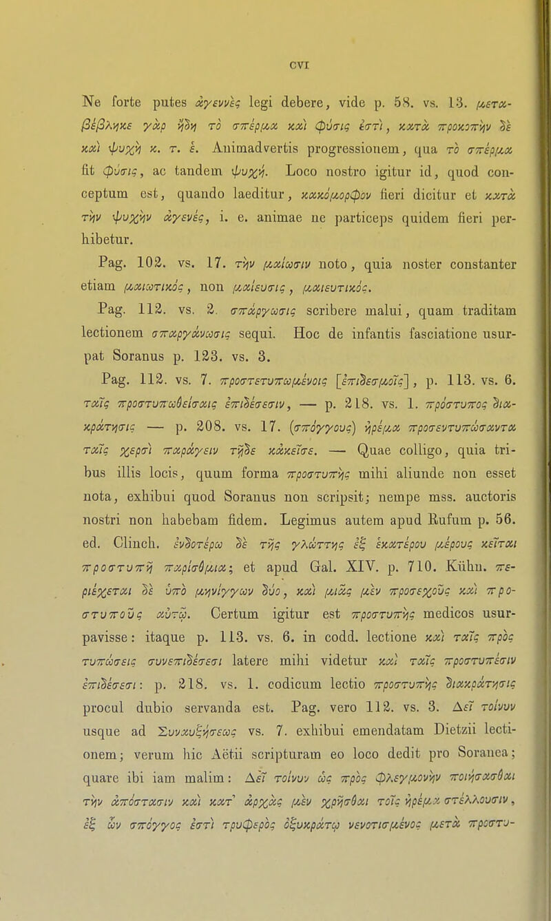 Ne forte putes xyevvU legi debere, vide p. 58. vs. 13. fjcerx- ^iPXyjXs yxp yjlvj to tnthpyi^cx, km) Cpvtrig tar), kxtx TrpoxoTTi^v m) 4ivxh jc. T. s. Animadvertis progressionem, qua ro (nrkpi/.cc fit Cpua-tg, ac tandem ^puxyi- Loco nostro igitur id, quod con- ceptum est, quando laeditur, y,aK6iJt,op(pov fieri dicitur et kxtx Tvtv ;p!;%>jv xysvk, i. e. animae ne particeps quidem fieri per- hibetur, Pag. 102. vs. 17. r'/]v f^xtmtu uoto, quia noster constanter etiam [^xicotiko? , non {jMsvo-ig, ftxisurixdi:. Pag. 112. vs. 2. a-TTixpycccrig scribere malui, quam traditam lectionem aTapycHm^tg sequi. Hoc de infantis fasciatione usur- pat Soranus p. 123. vs. 3. Pag. 112. vs. 7. TrpotTTETVTrccij^evoig [sTriBstriMoig], p. 113. vs. 6. roag TrpoaTUTccdela-xig iTriliaeiriv, — p. 218. vs. 1. TrpojrvTrog ha- KpxTjjiTig — p. 208. vs. 17. {(TToyyovg) yip£[/,iz 7rpo(T£VTU7ru(ravT» Txig xspai TTxpayaiv rijj^s nxxsius. — Quae colligo, quia tri- bus illis locis, quum forma 7rpo(nv7rvig milii aliunde non esset nota, exhibui quod Soranus non scripsit; nempe mss. auctoris nostri non liabebam fidem. Legimus autem apud Rufum p. 56. ed. Clinch, sv'horspu ryjg 'yXurn^g exxripou f/,Epovg xetroii TrpotrruTrfj 7r7.pl<TSf/,itz; et apud Gal. XIV. p. 710. Kiihu. tts- pi&XSTOii Vs UTTO (AyiviyycAjv ^uo, kx) (ji^icig fAv Trporrexoug xx) Tvpo- aTVTTOvg aurS). Certum igitur est TrpoaTUTrvig medicos usur- pavisse: itaque p. 113. vs. 6. in codd. lectione kx) rxlg Trpog TVTrmsig cruvsTri^hsai latere milii videtur y.Xi rxtg TrpoarvTriffiv sTTi^stTSfTi: p. 218. vs. 1. codicum lectio TrpocrvTr^g hxxpxr/}7ig procul dubio servanda est. Pag. vero 112. vs. 3. AsT roivvv usque ad 'Zuvxv^-J]<T£ccg vs. 7. exhibui emendatam Dietzii lecti- onem; verum hie Aetii scripturam eo loco dedit pro Soranea; quare ibi iam malim: Ai7 roivw cog Trpog (pKeyiAOv^v 7ror^<TX(rSxt tJjv xTTOffTxiTiv xx) xxT xp^xg fxh xpyjffQxi roTg vipipix trrs^/^ovcriv, uv (TTToyyog icrTi rpuCpspog d^uxpxT^ vevoTi(j[Avog fzsTX TrpooTJ-