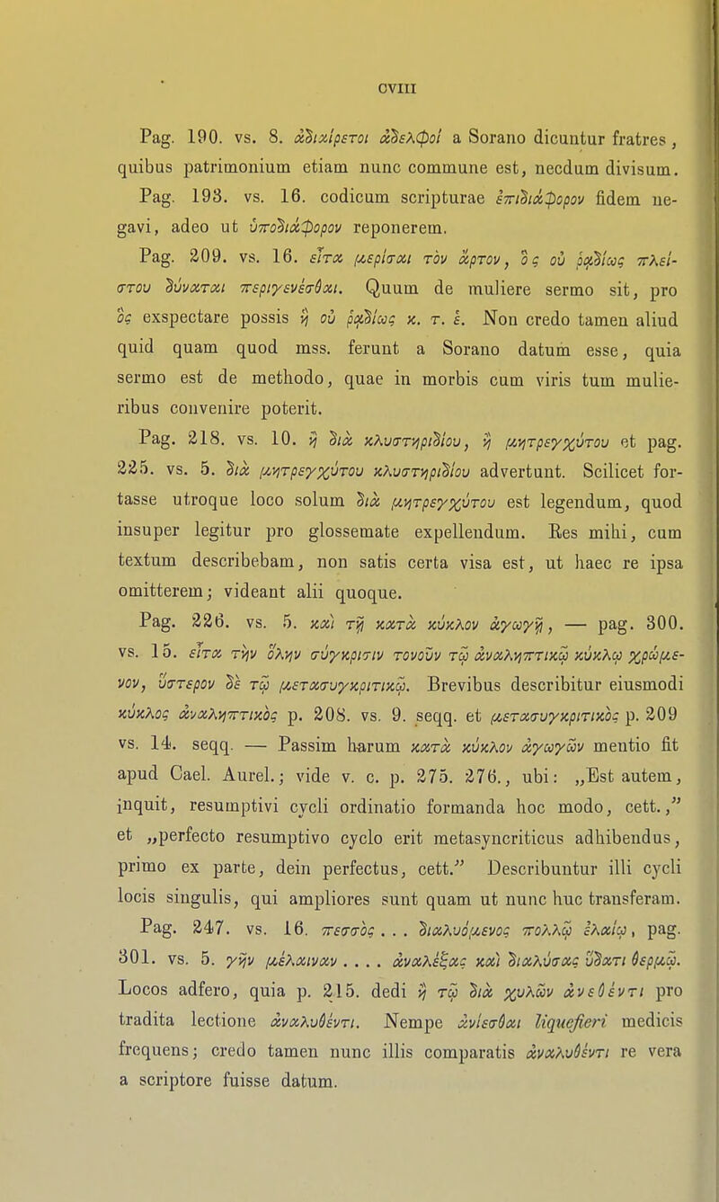 OVIII Pag. 190. vs. 8. xBixlpsroi ixSe^^Cpoi a Sorano dicuntur fratres, quibus patrimonium etiam nunc commune est, necdum divisum. Pag. 193, vs. 16. codicum scripturae sTrt^idfiopov fidem ue- gavi, adeo ut um'^ix^popov reponerem. Pag. 209. vs. 16. sirx i/,£piiTix.i t'ov xpTOv, og ou piii^lccg ttXsI- (7T0V ^uvxrxi TTspiysvh&xi. Quum de muliere sermo sit, pro og exspectare possis vj oh ptjcSiug x. r. I. Non credo tamen aliud quid quam quod mss. ferunt a Sorano datum esse, quia sermo est de methodo, quae in morbis cum viris turn mulie- ribus couvenire poterit. Pag. 218. vs. 10. >j ^ix KKvartjpihiov, vj !J!,^Tp£'/%vTov et pag. 225. vs. 5. hci [/.vjTpsyx^TO^ KKvarrviptliov advertunt. Scilicet for- tasse utroque loco solum 'hia, [^y^Tpeyx^'TOv est legendum, quod insuper legitur pro glossemate expellendum. Ees mihi, cum textum describebam, non satis certa visa est, ut haec re ipsa omitterem; videant alii quoque. Pag. 326. vs. h. Kx) kxtcc hvkKov ayco-/^, — pag. 300. vs. 15. £IT(Z TVjV OKVjV (7VyKpi7lV TOVOUV dvxXtjTTTlXU XVIC^Cp ^.P^f^^' vov, ujTspov ^£ (/.sTxavyxpiTiKu. Brevibus describitur eiusmodi KuxXog avaKyi'TTTiKog p. 208. vs. 9. seqq. et (isrxa-uyKpiTiicog ^. 209 vs. 14. seqq. — Passim harum kxtx kvkKov xyuyoov mentio fit apud Gael. Aurel; vide v. c. p. 275. 276., ubi: „Bst autem, inquit, resumptivi cycli ordinatio formanda hoc modo, cett. et „perfecto resumptive cyclo erit metasyncriticus adhibendus, primo ex parte, dein perfectus, cett. Describuntur illi cycli locis singulis, qui ampliores sunt quam ut nunc hue transferam. Pag. 24)7. vs. 16. Trsccog . . . haKui'Mvog ttoKK^ sKoiiu, pag. 301. vs. 5. yvjv f4,sXoiivxv .... avxXe^xc kx) htxKmxg uBxti QspfiSi. Locos adfero, quia p. 215. dedi ^ rw hx xpKav dvsCivri pro tradita lectione xvxKudsvri. Nempe xvUadxi liqucfieri medicis frequens; credo tamen nunc illis comparatis xvx'avQsvti re vera a scriptore fuisse datum.