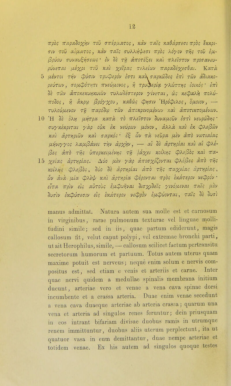 1 <Tiv rou mij(,ix,rog, kxv rotlq irvKK'^^^so-i Trpoq Xoyov rvjc rod if^- (3pvov <Tuva,v^yi(T£03c' £V Vs XTTOTs^ei KOi) ttXeIttov Ttpoaxviu- pUVSTXl l/,SXpt TOV KX) XSipXq TSKsim 7rXpx'h£XS(jQxi. KXTX 5 ixavTOi T>iv (pviyiv rpuCpspov sdTi Kx)x(Txpxa!^sg stt) tS>v xSixko- psuTccv, (roizCpoTViTi TTvsvfji.ovoq, vj TpvC^spii^ yKooTTViq louoc • am Be Toov XTTOKEXvi^Kuiwy TvKcJhscrTBpov yiverxi, xsCpaki} ttoKv- TTohoi;, vj xapci) (ipoyxov, axkcq (pyj^iv 'HpoCpiXoq, o!x,oiov, — ruKovpLavov 7rxp6'§cp toov di'nOKpivo(Jt.avuv y.xi XTroriHTOf^hcov. 10 'H §f cA;^ i/^vjTpx KXTX to ttXeJcttov Buvxf^ouv acTTi vavpuhviq' a-vyxixpiTxi yxp ova sk vaupav (movov , xK'Ax kx) Ik (pKa^m nx.) xpTVjpiccv ax) crxpxoq' £| ccv tx vavpx i/,av xtto vuTixixq (/.yiviyyoq Xx/u,(3xvat rijv xpx^v, — xi Ba xpTvipixi xx) xl cpxa- (oaq XTTO T^q uTrapxaifzavyjC t^ ptX'Xai KOiXviq (pKs^oq xx) itx- 15 %aix,c xpT'/ipixq. Auo ^fv yxp xttoctxi^ovtxi (p'Aa(oaq xtto Tijq Xoi'A^q <p?<.a(3oq, BvO Ts xpTVipixi XTTO T>jq TTxxalxc xpT/ip'ixq, Siv xvx■ iJt,'iX (pKa^ xx) xpTyipix CpapovTXi Trpoq sxxTapov vacppiv • aJrx 7rp)v alq xuTOvq if/,(pu>jvxi S/(7%;§£7? yivouavxi Toiiq [Av Bu<7)v axCpvaaaiv alq axxTapov vaCppov a(/,(pvovTXi, Tx7q 'Bua) maims admittat. Natura autem sua moUe est et carnosum in virginibus, rarae pulmonum texturae vel linguae moiii- tudini simile; sad in iis, quae partum edidevuut, magis callosum lit, velut caput polypi, vel extremae bronchi parti, ut ait Herophilus, simile, — callosum scilicet factum pertransitu secretorum humorum et partuum. Totus autem uterus quam maxime potuit est nerveusj neque enim solum e nervis com- positus est, sed etiam e venis et arteriis et carne. Inter quae uervi quidem a medullae spinalis membrana initium ducunt, arteriae vero et venae a vena cava spinae dorsi incumbente et a crassa arteria. Duae enim venae secedunt a vena cava duaeque arteriae ab arteria crasoa; quarum una vena et arteria ad singalos renes feruntur; dein priusquam in eos intrant bifariam divisae duobus ramis in utruraque renem immittuntur, duobus aliis uterum perplectunt, ita ut quatuor vasa in eum demittantur, duae nempe arteriae et totidem venae. Ex his autem ad singulos quoque testes