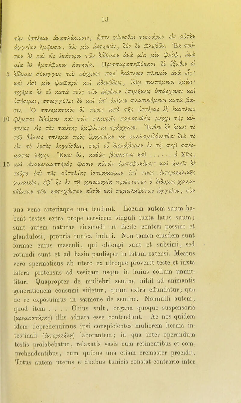 rhv v(7T£pxv {xvx7r>.isiOV(Tiv, ua-rs ylvsa^xi r£(T(Toi.pm eh ocvrviv dy/siuy s[/.Cpu(Tiv, ^uo fxh xpr/ipiav, 'Bvo Ts (pXsjSccv. 'Ek rov- rav Sf m) sk hxTspov tcov S/^u/^c<;v avx /^tix f/.h CpKe^J, ixvoc ,uia i,u7r£(puK£V xpr/ipia.. npoa-TrxpdTrsCpvKxai l^cchv oi 5 di'§v,uot (rvvsyyvc tov xvxhoc irocp' exxrepov TrXsvpov xvx sh' Koct sh) (jt,h xpoiCpxpo) Kx] xSsvu'Ssig, llicc (rKSTroy^evoi ufxsvt • (TX^if^x oil KXTX rove TCOV izppivccv sTrif/^'^xsig v7rdpxov(ji Jca.) vTO(Ti(Mi, (TrpoyyvKoi kx) st' oKiycv •TrXXTuvdf^sm kxtx px- (TIV. 'O <Tirsp[jt,XTlX,Oq TTOpOq XTTO Ttjg U(TT£pXC f§ hxTSpOV 10 (pspsTXi ^I'Suf^ov ax) roTg TrKsvpotg 7rxpxrxh)g fyJzP^ <7T£Ug £lg TOV TXUTyjg £fZ0V£TXl TpXX^^OV. EvSeV §f SoXf7 TO TOV ^y^K£og (TTrkpi^x rrpog ^cpoyovlxv [mi auKKx[y.(ixv£(j&xi ^ix ro £]g TO ixTog ixx^'ia'^xi, 7r£p) ov }>i£Kxfiop/.£v Iv tu 7r£p) (TTrip- (JcxTog Xoyco. Evioi Ts, xxdccg I3ovX£txi kx) o X7og, 15 xx) xvxxp£f/.X(TT>jpxg (pxaiv xvroTg £fy.7r£(pvx£vxt' xxt ^fy.£Tg TOVfO £7ri TJji? XVTO\pixg l(TTOp>jXXf/,£V STTl TIVOC £VT£pOX^AlXT^g yvvxixog, iCp'^ i^g iv X£ipovpyicf. 7rpo£7n7rT£v o ItlviMg xx\x- adivTuv tSiv xxt£XOVTCcv xvtov xxi 7r£pi£iXij(bdTCi}v xyy£lxv, (tuv una vena arteriaque una tendunt. Locum autem suum lia- bent testes extra prope cervicem singuli iuxta latus suum; sunt autem naturae eiusmodi ut facile conteri possint ct glandulosi, propria tunica induti, Non tamen eiusdem sunt formae cuius masculi, qui oblougi sunt et subsimi, sed rotundi sunt et ad basin paulisper in latum extcnsi. Meatus vero sperraaticus ab utero ex utroque provenit teste et iuxta latera protensus ad vesicam usque in huius collum immit- titur. Quapropter de muliebri semine nihil ad animantis generationem consumi videtur, quum extra effundatuv; qua de re exposuimus in sarmone de semine. NonnuUi autem, quod item .... Chius vult, organa quoque suspensoria {xp£f/.x<7T>jpxg) illis adnata esse contendunt. Ac nos quidem idem deprehendimus ipsi conspicientes mulierem hernia in- test.inali (JvTspoxyiXyi) laborantem; in qua inter operandum testis prolabebatur, rclaxatis vasis eum retinentibus et com- prehendentibus, cum quibus una etiam cremaster procidit. T.otus autem uterus e duabus tunicis constat contrario inter