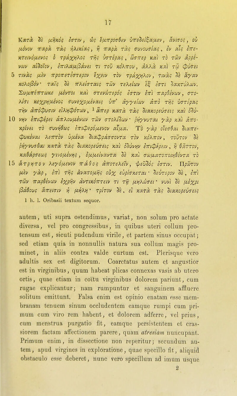 n fxovov TTXpx Tag i^^t^iixg, >j Trxpx Tocg (rmov^riag, iv xJg exs- XT£tv6f4,£vog 0 Tpxx>l^og Tijg 'Jtrripxg, uaTsp kx) to tccv xpps- mv xl^oTov, £TnKxiA,(ixvst ti tov hoXttov , xhXx xx) tu (puasi 5 Tivxg fih TrpoTTSTscTTspov exsiv tIv Tpxxi^Kov, Tivxg x'yxv xo^o(36v Txlg Bs Tr^sla-TXig tuv tsKs'iuv iVr/ ^xktuKcc'i/. Xv/ZTTSTTTCOXS (ASVTOt Kx) (TTSVCCTSpog SCTIV STTl TTXpSsVUV, (TTO- X/V; x£Xpyi;x£Vog (ruv£X0f4.£Vxtg vtt x<y<y£(ccv xxo TVjg mTspxg rijv X7r6cpu<7iv ii^^iCpOTUV, 1 ct7r£p xxtx Txg hxxop£U(7£ig xxi o^v- 10 VtJV £Trt(p£p£l XTtKOVl^SVaV TOOV CTTOXlBcCV' pVjyVVTXl yxp XXI xzo- xpiv£i TO (Tuvvj&aig £7nCp£pdf/,£VOV ouixx. Tc yxp oi£a&xi hx7r£- CpVxivXl X£XTOV U/jcivX dlX(ppX<r(jOVTX tov XOKltOV, TOVTOV Sf ptj-yvuaSai xxtx Txg hxxop£VfT£tg xx) olvvviv £7ri(psp£iv, 6xttov, xx6xp<T£ug yivoixiwjg, £f/,,U£ivxvTX 5f xx) aoouxTOiroiyi^vTX, to 15 XTpVjTOV X£'y6il£V0V TxQog X7rOT£K£lv, ^£vB6g iffTlV. TlpUTOV fdv yxp, £7r) T>jg avxTOf/,ijg ovx £vpi(jX£Txi • ^£UT£pov , £t) TWV TTXpUvCCV £XpVlV XVTlx67rT£lV Tt T^ lU,VjKa(T£l ' VUv) f^£XPt (3xQoug x7r£i(Tiv vj fivjXvj' Tphov §f, si xxtx txc hxxop£U(r£ig 1 h. 1. Oribasii textum sequor. autem, uti supra ostendimus, variat, non solum pro aetate diversa, vel pro congressibus, in quibus uteri collum pro- tensum est, sicuti pudendum virile, et partem sinus occupat; sed etiam quia in nonnullis natura sua collum magis pro- minet, in aliis contra valde curtum est. PJerisque vero adultis sex est digitorum. Coarctatus autem et angustior est in virginibus, quum habeat plicas connexas vasis ab utero ortis, quae etiam in coitu virginibus dolorem pariunt, cum rugae explicantur; nam rumpuntur et sanguinem affluere solitum emittunt. Ealsa enim est opinio enatam esse mem- branam tenuem sinum occludentem eamque rumpi cum pri- mum cum viro rem habent, et dolorem adferre, vel prius, cum menstrua purgatio fit, eamque persistentem et cras- siorem factam afFectionem parere, quam atresiam nuncupant. Primum enim, in dissectione non reperitur; secundum au- tem, apud virgines in exploratione, quae specillo fit, aliquid obstaculo esse deberet, nunc vero specillum ad imum usque 2