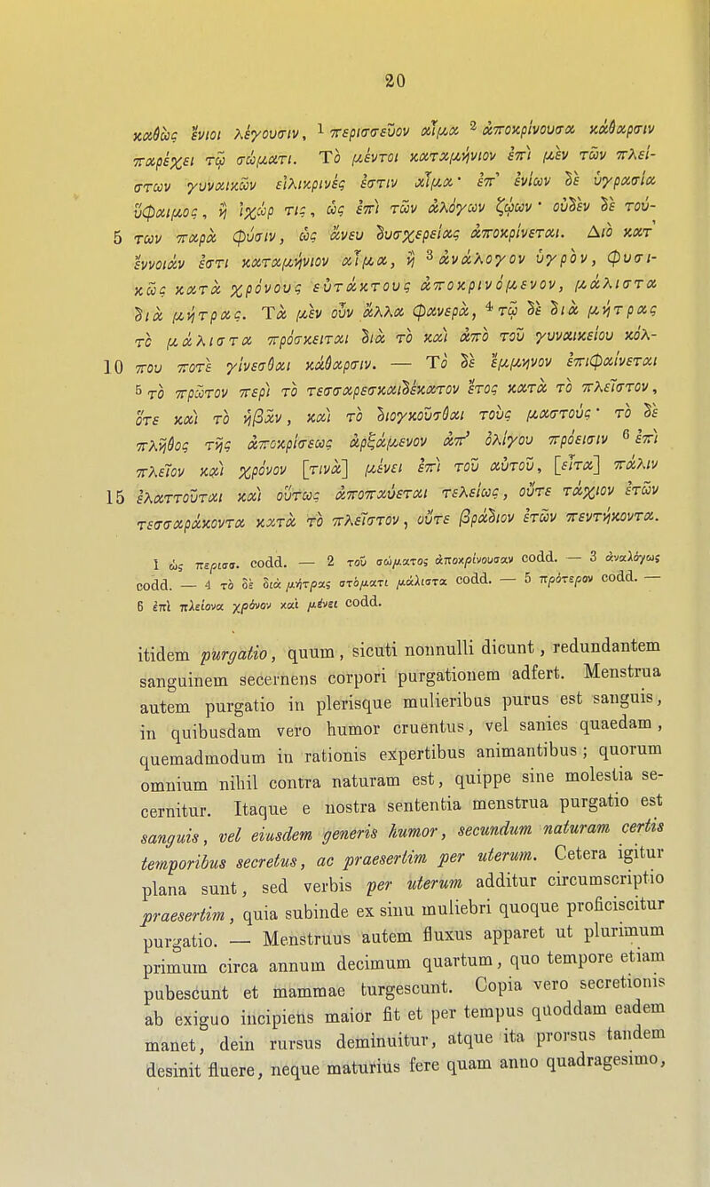 KOidug hioi Xsyovaiv, ^ 7rspi(r(7£vov (xJ(/,x ^ xToxpivowx )ix6xp(riv 7rxp£%£t Tc5 (Tuizxri. To iJLBVTOi mrxf/,}ivio)/ eV) fzh tuv TrAf/- ffTcov yvvxtKUv £lXiKpiv£g hriv xif^x- iviccv Sf vypxaix u(pxi(/,og, VI lzc!^p TIC, ug £%) tSiv xKoyccv ^uuv • ouT£v Tb tou- 5 TUV TTXpX CpUtTlV, UC XV£U Sy(7%5/J£/«? X7rOXpiv£TXl. AlO KXT hmxv hTi KXTXfj^viviov xJf^x, ^xvxXoyov vypov, (puffi- KUg XXTX XpOVOVg £VTlXXTOUg X'TTOKplV O (ABVOV , {/.XKKTTX ^ik i^viTpxg. T« [MV oZv aKXx CpxvEpx, tS> Tb Bix i/,viTpxg TC IX.(X.7^1<STX TrpOtTKBlTXl hx TO KXi XTTO TOV yVVXlK£ioU KOK- 10 TTOv TOTS ymaSxt nadxpaiv. — To £/u,fA.ijvov £7ri(px!v£TXi B TO Trp^TOV TTBp) TO T£(T(rXp£<rKXll£KXTOV £TOg XXTX TO TTMJffTOV, OTS KX) TO n^XV , KX\ TO llOyKOV^&Xl TOVg lAX(jTOVg- TO -n-Xvikg Tvig xTOxpia£ug up^xf/.£vov xtt^ oXiyou vrphiaiv 6 fV) 7rK£Tov K») xpovov \twx\ y.£V£i £7ri tov xvtov, [flra] toOm 15 eXxttovtxi m) ovtug x7ro7rxu£TXt TfAf/wc, ovts txx'ov hm r£(TaXpXXOVTX XXTX to 'KKCi^JTOV , OVTS (3pxh0V £TUV TTBVTlixOVTX. 1 (i; TTepiaa. codd. — 2 to5 aw/z-axos &uo^pbou<S!x.)> codd. — 3 tJvaioycuf codd. — 4 TO 8ta /x^T/5a5 ari/xaTt iJ-ichzrx codd. — 5 7r/50T£/50v codd. — itidem purgatio, quum , sicuti noiinulli dicunt, redundantem sangainem secernens corpori purgationera adfert. Menstrua autem purgatio in plerisque mulieribas purus est sanguis, in quibusdam vero humor cruentus, vel sanies quaedam, quemadmodum in rationis expertibus animantibus ; quorum omnium nihil contra naturam est, quippe sine molestia se- cernitur. Itaque e nostra sentenfcia menstrua purgatio est sanguis, vel eiusdem generis humor, secundim naturam certis temporibus secretus, ac praeserlim per uterum. Cetera igitur plana sunt, sed verbis per uterum additur circumscriptio praesertim, quia subinde ex sinu muliebri quoque proficiscitur purgatio. — Menstruus autem fluxus apparet ut plurimum primum circa annum decimum quartum, quo tempore etiam pubescunt et mammae turgescunt. Copia vero secretionis ab exiguo iucipiens maior fit et per tempus qiloddam eadem manet, dein rursus deminuitur, atque ita prorsus tandem desinit fluere, neque maturius fere quam anno quadragesimo,