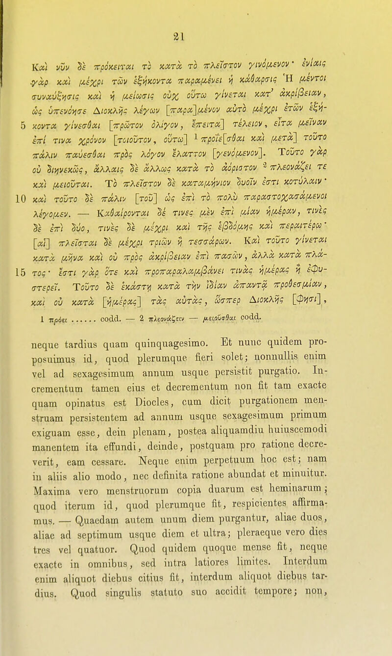 Kx) vuv rpoxstrai to kxtx to 7rX£7<rrov ymix^svov h'mq :yxp Kx) f^sxp' Twv h^yiKOVTX 7txp»[jt,svsi ^ mdxp(Tig 'H f^evTOi (Tvvxv^ncni; kx) vj ,u£imig oux outco ylvsTXi xxt' axpi^sixv, ug VTTSvoyias AioaAiji Ksyuv \_7rxpx'\pLSvnv xvto f^sXP^ f'™ 5 xovTX ytvsa-dxi [Trpurov oXiyov, £7r£/T«] tsKsiov , slrx (/,s1vxv STri Tivx ^poVfl!/ [toioutov , ouTu] 1 Trpo'islcrSxi kx) fy.£Tx] touto Ttxhiv TTxvsff&xi Tcpoq Xoyov sKxTTOv [y£v6f^svov]. Touro yxp ov hi^vexwg, ctKXxiq l\ xKXuq kxtx to aopwrov ttKsovx^si t£ Kx) [A.SWVTXI. To 7rK£t(TTov 5f KXTXixviviov ^uoiv hri xorvKxiv 10 kx) touto Vb itxKo [roD] stt) to ttoAu TTxpxaTOZxa-Xf/^sm xkyoyLSv. — KxSxlpovTxi Ttvsq iJt,h stti f/,ixv vii/^spxy, riviq £t) 26o, Tivsq f^szpi Tii? sl^^ofiiiq kx) TTspxiTspa- [xl] TrXsiaTXi f/,£XPi rpiccv vi TSffaxpcov. Kx) tovto yivsTXi KXTX (JLVIVX Kx) OU ^pOq XKplf^SlXV ETt) TTXSCCV , XXKX KXTX TthX- 15 Toq- 'ia-Ti yxp ots kx) xpo7rxpxXxf^(3av£i Tivxq i^ixspxq sCpu- (jTspsl. Tovto Is £KOC(jT}fi kxtx tviv l^ixv xttxvt^ 7rpohaf^,ixv, KXi OU KXTX [yiiJi.spxq'] TXq XUTXq, ua-TTsp AlOKKijq [^m] ., 1 itposL codd. — 2 irAsov«?£iv — fisipuaBM codd.. neque tardius qaam quinquagesimo. Et nunc quidem pro- posuimus id, quod plerumque fieri solet; uonnullis enitn vel ad sexagesimum annum usque persistit purgatio. In- crementum tamen eius et decrementum non fit tam exacte quam opinatus est Diodes, cum dicit purgationem men- struam persisteutem ad annum usque sexagesimum primum exiguam esse, dein plenam, postea aliquamdiu huiuscemodi manentem ita effundi, deinde, postquam pro ratione decre- verit, earn cessare, Neque enim perpetuum hoc est; nam in aliis alio modo, nec definita ratione abundat et minuitur. Maxima vero menstruorum copia duarum est heminarum; quod iterum id, quod plerumque fit, respicientes affirma- mus. — Quaedam autem unum diem purgantur, aliae duos, aliae ad septimum usque diem et ultra; pleraeque vero dies tres vel quatuor. Quod quidem quoque mense fit, neque exacte in omnibus, sed intra latiores limites. Interdum enim aliquot diebus citius fit, interdum aliquot diebus tar- dius. Quod singulis statute suo accidit tempore; non.