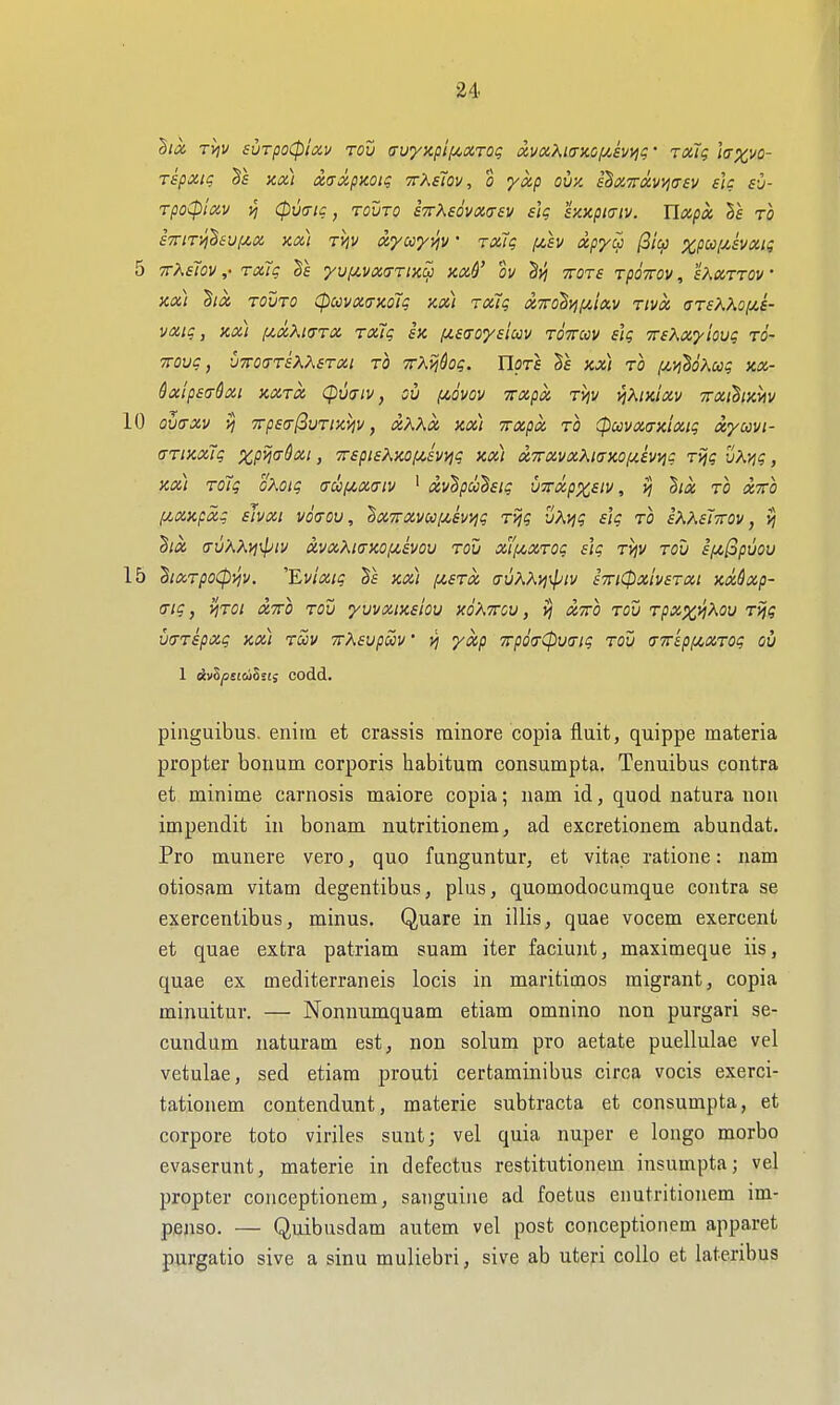 hoc rvjv surpoCptav toii avyxpiiAOirot; xva^icr}ccf/Jv>jg' Toitq la^vo- Tspxtc; 81 KOLt a,(Ta.pnoiq ttXsiov , o ykp oiiK i^XTTXVPjaev eU sv- Tpo(pixv )j <pv<nc, rouTO sTrKsdvxasv s\q snxptiriv. Uapx to s7riTVj8eu(AX kcci rijv ayccyyiv • rxTg [isv xpycp Picp %/3w/^fv«/^ 5 TT^sTov ,• ra7g yui/.vxa-rtx^ m6' ov hvi ttots rpoTrov, sAccttov ' x<x) ha, TOVTO CpcovxtxKoTi; kx) TXig tx7ro2yj(j!,ixv rivx ar6KKoiJt.a- vatg, Kx) i/.xXi(TTX rxlq ix fisaoysiccv tottuv sig TrsKxyiovg to- TTOug, uTroa-TsXKsrxi to TrX^dog. Uots xx) to (tit^SoAco? kx- Sxlpeadxi kxtx (puaiv, ov (4,dvov Trxpx rvjv v]Kmxv irxihiyMv 10 ov<TXv ■7rp£(T(iuTixviv, xKKx Kx) TTxpx TO (pccvx(T)cixtg xycovi- (TTixxlg xP^a-dxi, 7r6pisKy,oiJi,£Vvig kx) xTxvxKiaaoijt.ewig Tijg vKyjg, Kx) Tolg oKoig au(/,x(Tiv ' xv^pu^sig uTrxpxsiv, ij ^ix to xtto f/,xxpxg ehxi v6(tov , '^X7rxvu[^swjg Tijg vX>ig slg to sKXeiTTOv, vi ^ix <rv?\?^i]\piv xvxXia-KOfiivov tou xtfyCXTog slg t^v tou £pi[3pvou 15 hxTpo(pyjv. 'Evixig xx) f/,£Tx auAX>j\piv stti^xIvstxi Kxdxp- (Tig, y}TOi XTTO TOU yuvxiKsiov xo'attcv, vj XTTO Tov Tpxx^^ou Tijg vtXTepxg KXt tuv TrXavpuv' v) yxp 7rpda-(pva-ig tou (TTreppcxTog oil 1 ^vS(0££wSs!; COdd. piliguibus. enim et crassis minore copia fluit, quippe materia propter bonum corporis habitum consumpta. Tenuibus contra et minime carnosis maiore copia; nam id, quod natura non impendit in bonam nutritionem, ad excretionem abundat. Pro munere vero, quo funguntur, et vitae ratione: nam otiosam vitam degentibus, plus, quomodocumque contra se exercentibus, minus. Quare in illis, quae vocem exercent et quae extra patriam suam iter faciunt, maximeque iis, quae ex mediterraneis locis in maritimos migrant, copia minuitur. — Nonnumquam etiam omnino non purgari se- cundum naturam est, non solum pro aetate puellulae vel vetulae, sed etiam prouti certaminibus circa vocis exerci- tationem contendunt, materie subtracta et consumpta, et corpore toto viriles sunt; vel quia nuper e longo morbo evaserunt, materie in defectus restitutionem insumpta; vel propter conceptionem, sanguine ad foetus enutritionem im- penso. — Quibusdam autem vel post conceptionem apparet purgatio sive a sinu muliebri, sive ab utej-i coUo et lateribus