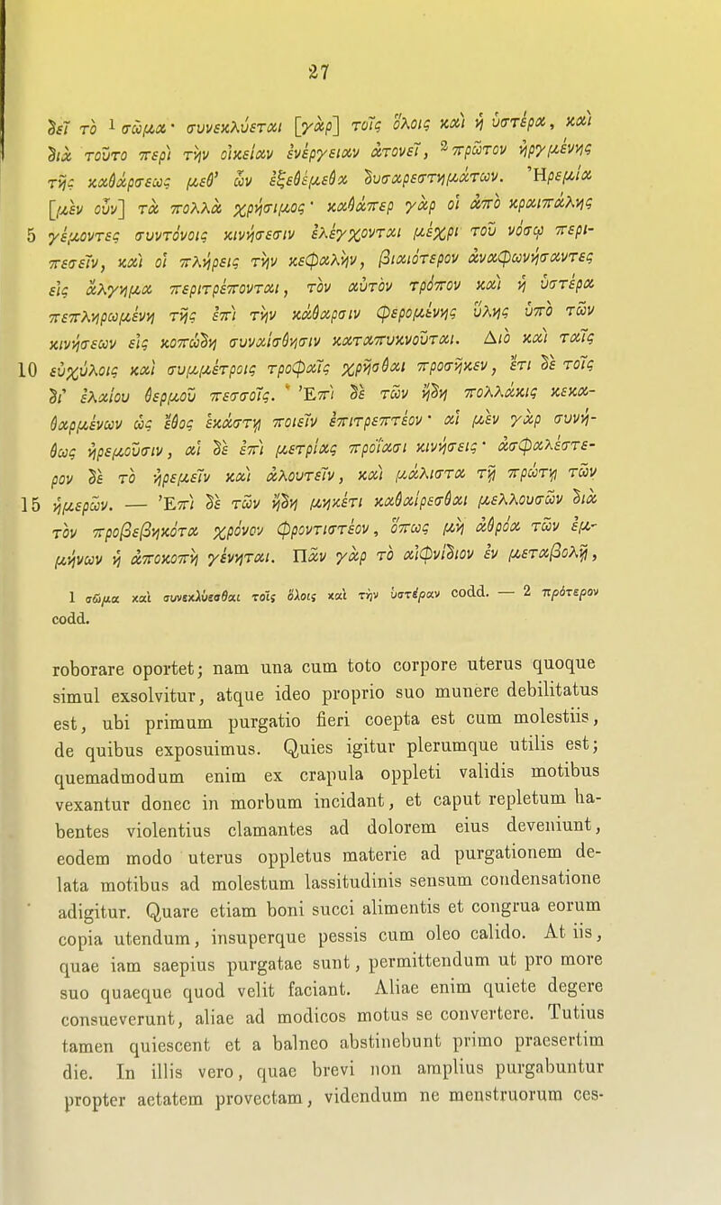 TOVTO TTsp) Thv ohslxv svsp'/sixy xTOvsT, ^xpuTov npyptmt; Tijc KX&xp(r£cc? /jcsS' av i^sQsf/^sSx ^uffxpsffTyif/^xrccv. Hpsf/^tx [fxh ovv] Tx TToKKx %/3!^(r;^o$- nxUrep yxp o'l xtto zpxnrxKyjq 5 ysiJLOvrsq (rvvrovoig nivmeiriv Ixkyxovrxi ii&Xpi tov voff^ TTspi- TTsasTv, KX) 01 TTKyjpsiq tMv x6(pxKviv, ^ixioTspov xvxCpuvwxvreg ilg xKyyiiJt.x TTspiTpsTrovrxt, rov xvrbv Tpi^rov m) >] varspx TTSTrKyipccf^ivi) TVjq fV; tvjv KxSxpaiv cpspofimq vKviq vto tuv xiv^asccv iiq kottu^vi auvxioSi^iTiv xxtxttuxvoutxi. Ato xx) Tx7q 10 £u%uAo/? XXI (TvpL(u,kpoiq rpo<pxlq zpijadxi Trpoavixsv, hi Ts rolq 3/' sXxioV kpi^OV TT£'7(T0lq. ' 'EtT/ TWV ll^'^Vj TTOKKXXiq XSXX- QxpiAEVUv uq Uoq £KX(Tr\{i TTOieJv sTTtTpsTTrm' XI f/,£v yxp (jVVVI- 6aq vips/xova-iv, xi ett) f/,£Tplxq TTpdiXffl %iv>i(T£iq- xcrCpxxkrs- pov 2s TO yip£f^£7v xx) xKovT£ly, xx) (/.xKkttx Tiji TrpdiTTfl ray 15 ^fz£pccv. — 'Ett; tuv (Mixki xxdxip£ff6xi i/.£KKov<tuv hx TOV 7rpo(3£l3iJXOTX %p6vO-J (ppOVTlffTloV, OTTCCq f^h Oi^pOX TCCV £(/,' f^-^vcov xTTOxoiryj ymTXi. Uxv yxp to xiCpvihov h f/,£Tx(3oX^, 1 fffi/ia xat suvsAusaSxi zoii oXon xat r^v baripav codd. — 2 TzpoTspov codd. roborare oportet; nam una cum toto corpore uterus quoque simul exsolvitur, atque ideo proprio suo munere debilitatus est, ubi primum purgatio fieri coepta est cum molestus, de quibus exposuimus. Quies igitur plerumque utilis est; quemadmodum enim ex crapula oppleti validis motibus vexantur donee in morbum incidant, et caput repletum ha- bentes violentius clamantes ad dolorem eius deveniunt, eodem modo uterus oppletus materie ad purgationem de- lata motibus ad molestum lassitudinis seusum coudensatione ■ adigitur. Quare etiam boni succi alimentis et coiigrua eorum copia utendum, insuperque pessis cum oleo cahdo. At us, quae iam saepius purgatae sunt, permittendum ut pro more suo quaeque quod velit faciant. Aliae enim quiete degere consueverunt, aliae ad modicos motus se convertere. Tutius tamen quiescent et a balneo abstinebunt primo praesertim die. In illis vero, quae brevi non araplius purgabuntur propter aetatem provectam, videndum ne menstruorum ces-
