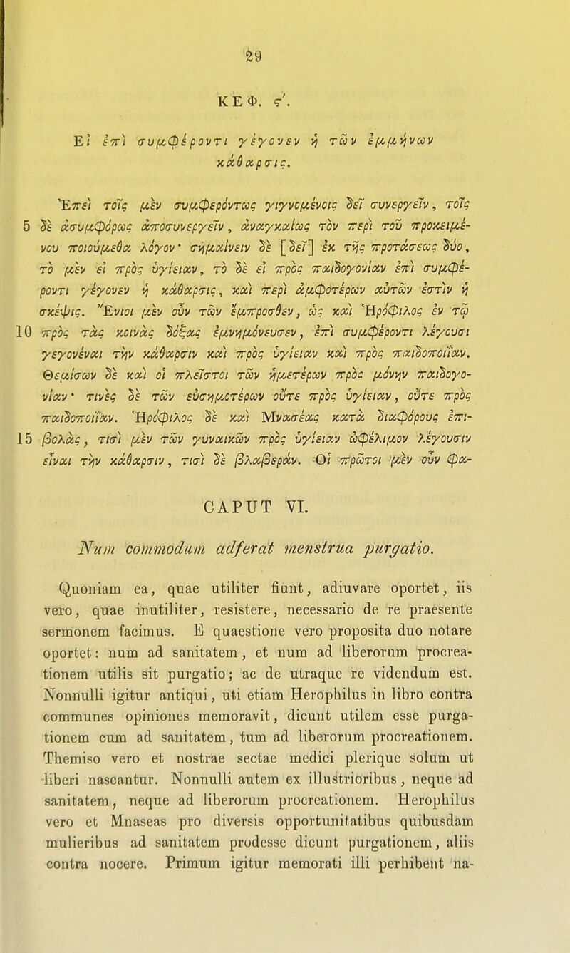 'fe9 KE*. 9'. Ei stt) avf^CbipovrI ysyovsv vi ruv s[/,i/,^vuv xx^xpcric. Etts) roTg fih (rvfycCpspovrug yi^vofievoig BsT (rvvspysh, roTg 5 Sf diTUfiCpopccc otirotrvvspysiv, dvayKOilug rov Trsp) tou Trpoxsif^e- vov 'TTOiovf/.s^oc Xoyov (Tyif/,och£iv ^£ £X rvjg Trporuasccg Sue, TO fzh si Trpog uylsixv, to §f si Trpog Trxihoyovixv h) !7Uf/,Cps- povTt ysyovsv v) xxdxpo-ig, kx) Tsp) xixCpOTspuv xvtwv S(tt)v vi a-x£\liig. Evioi fih ovv tccv s/XTrpotrdsv, cog kx) 'HpoCpiXog sv Tcp 10 Trpog Txg noivxg ^o^xg sfji^vyifJLovsvtrsv, sir) auf^^spovTi Ksyovai ysyovsvxt Tvjv xMxpa-iv kx) Trpog vyisixv kx] yrpbg TraihoTroiixv. @£fjt,huv Sf kx) 01 TTKsJa-TDt Twv yi[j,STspocv TTpoc (jLovvjV TTxihoyo- vlxv' Tivig hs Toov svavif/^OTspccv outs Trpog vyisixv, ovTs Trpog TrxiBoTroi'ixv. 'WpoCpiKog Vs kx) Mvxirixg kxtx 2ix:pdpovg £Tri- 15 (3o?^xg, Tier) /u,£v tuv yvvxiKccv Trpog vyisixv aCpsXii^t-ov ?.iyov(nv sJvXl TViV KxQxpaiV , Tia) 0Kx(3£pXV. Ol TTpUTOl f££V VVV ipX- CAPUT VL Nun/ commodum adferat menstrua purgatio. Quoiiiam ea, quae utiliter fiunt, adiuvare oportet, iis vero, quae iimtiliter, resistere, necessario de re praesente sermonem facimus. E quaestione vero proposita duo nolare oportet: num ad sanitatem, et num ad liberorum procrea- tionem utilis sit purgatio; ac de utraque re videndum est. Nonnulli igitur antiqui, uti etiam Herophilus iu libro contra communes opiniones memoravit, dicunt utilem esse piirga- tionem cum ad sanitatem, turn ad liberorum procreationem. Themiso vero et nostrae sectae medici plerique solum ut liberi nascantur. Nonnulli autem ex illustrioribus, neque ad sanitatem, neque ad liberorum procreationem. Herophilus vero et Mnaseas pro diversis opportunitatibus quibusdam mulieribus ad sanitatem prodesse dicunt purgationem, aliis contra nocere. Primum igitur memorati illi perhibent na-