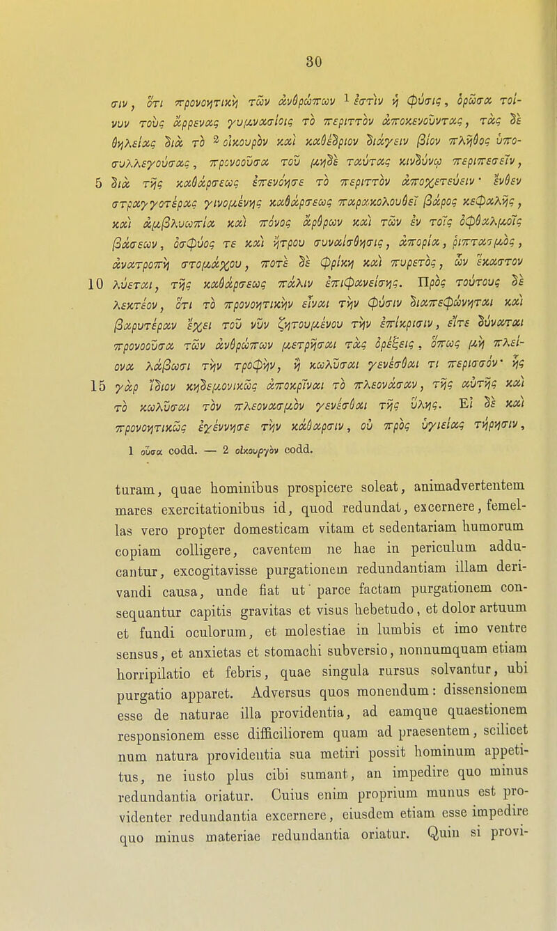 (7/1/, on TrpovoyjTtxij ruv xvdpuTrccv ^ hriv >5 (pvait;, oputrx toI- vuv Tovq xppsvxg yufz-vxaioK; to ttepittov (XTTOnsvouvrxg, Txg dyjXsixg to ^ ohovpov axi mOsdptov Bixysiv (3tov ir'AviQoc utto- (T-jK'ASyOmXC , irpOVOOWX TOV f^>j^S TXVTXq Kiv^uvcp TBpi7rs7elv, 5 2ix Tijg axdxpa-eccg STrsvom^ TrspiTTOv xTTOxsTsvstv • hdsv CTpxyyoTspxc yivofzivi^g xx6xp(76ug Trxpxxo^oudsJ (Sxpog KE^xKyjg, Kx) x^(iKuc<i7rix ax) mvog xpSpoov nx) tuv iv ToTg d(pSx?^puiig I3xa£ccv, 6a(puog ts kx) y,Tpou a-uvxifrdj^atg, xmpix, pitttxt i^og, XVXTpOTrM (TTOIJCXZOU, TTOTS (ppUvi Kx) TTVpSTOg, UV SKXCTTOV 10 XvsTXi, T>jg xxdxpcrsug ttxKiv aTTiCpxvsicivig. Ylpog TOUTOvg kSKTSOV, OTl TO TTpOVO^TlKVlV sJvXl T^V 0U{r;V hXTTS^UVIjTXl Xx) (3xpUTipXV £%£Z TOV VUV tyiTOU(JI.SVOU TVIV iTrUpifflV, SITS duVXTXt Trpovoova-x tuv xv6pu7ruv f/,£Tpija-xi Txg opi^sig , OTTug f^vj ttKsi- ovx Xx(3cc(n TViV TpoCpviv, jj KccKv(TXi ysvea-Sxt Ti irspio-aov v]g 15 yxp 'thov Kvi^sf/.o^/iKug xiroxp'ivxi to TrKaovxtrxv, Tijg xvTijg xx) TO xcoKwxi TOV TTAsovxafiOv ysvia-dxt Tijg v'kvig. E( xxi TrpovoyiTiKug ii-ivvi^a-s tMv xx^xpaiv, ou Tpog uyieixg Tijpyifftv, 1 oZaa codd. — 2 oUoupyhv codd. turam, quae hominibus prospicere soleat, animadvertentem mares exercitationibus id, quod red undat, ex corner e, femel- las vero propter domesticam vitam et sedentariam liumorum copiam coUigere, caventem ne hae in periculuin addu- cantur, excogitavisse purgationem redundautiam illam deri- vandi causa, unde fiat ut parce factam purgationem con- sequantur capitis gravitas et visus hebetudo , et dolor artuum et fundi oculorum, et molestiae in lumbis et imo ventre sensus, et anxietas et stomachi subversio, nonnumquam etiam horripilatio et febris, quae singula rursus solvantur, ubi purgatio apparet. Adversus quos monendum: dissensionem esse de naturae ilia providentia, ad eamque quaestionem responsionem esse dif&ciliorem quam ad praesentem, scilicet num natura providentia sua metiri possit hominum appeti- tus, ne iusto plus cibi sumant, an irapedire quo minus redundantia oriatur. Cuius enim proprium munus est pro- videnter redundantia excernere, eiusdcm etiam esse impedire quo minus materiae redundantia oriatur. Quin si provi-