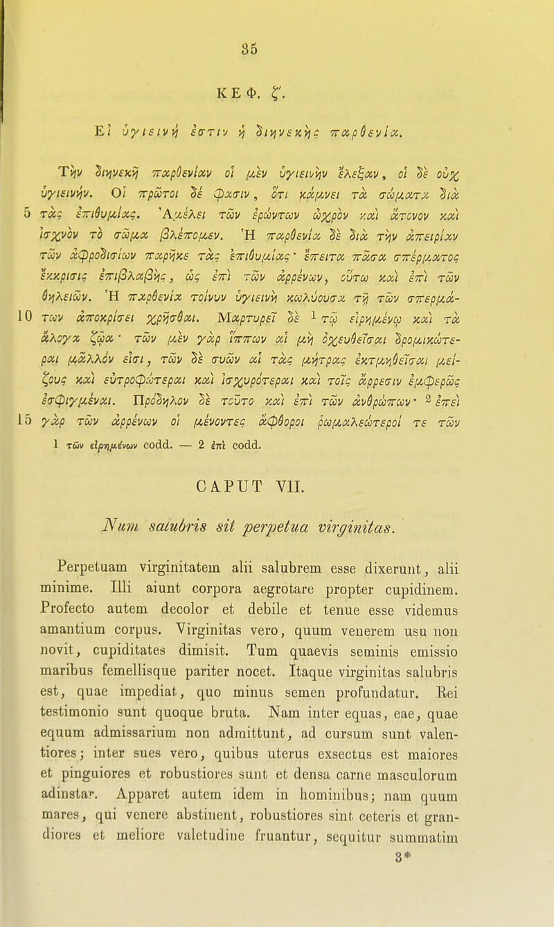 KE(D. El -jytsivyj fVr/v vj ^iijv£K>}c TTOip&svla. Ttjv hyjyiKij TTxpOsvlciv o'l f^sv uyisiuijv s^^e^xv, oi ovx vyisivvjv. Ol TrpSiTOi cpx<riv, oti axizyei ra a-co(4XTx '^ix 5 Txg S7ndvf/,lxg. ^^/.sKsi ruv spuvrccv u^pov y.x) xtovov axi i<rx,vov TO <rcofji,x /SAfVc^sv. 'H Trxphuix ds hx ri^v xxeipixv tS)v xCppoha-luv TTxpijzs rxg S7riduf/Jxg- sttsitx ttxo-x (TTspi^xrog sy.xpiaig £Tri(iKxfii^g, ccg stt) tuv xppsvccv, ouru kx) stt) rciiv &VIKEIUV. 'H TTxphvix Toivvv vyisivvi kcoKvovux toov tjivepy^x- 10 Twv xTTOKpiasi %p!^(7^a5/. MxprupsJ §5 1 slp>i(/,£vu ax) TX aKoyx ^cpx ■ t5>v [y.h yxp mirm xi fiij o%,£u^£7(txi §/)o/^;xwt£- pxi fjCxKKov £](Ti, Tuv (ruuv xt Txg (yc^irpxg £ktij.v,6£1<txi pif/- ^OU^ KX) £VTpO(pCOT£pXI Kx) ]<TX,Vp6T£pXl Kx) TOlg app£!TlV £,U(p£pcig £(rCpiy,U£vxi. Upo^i^Xov tcuto kx) £7r) rav izv$pu7rm' ^ iTrii 15 yxp TUV XppivCCV ol f4£V0VT£g XCpdopOl pCJlZX?\£CCT£pOt T£ TOOV 1 tOv dprnitivav codd. — 2 iitl codd. . CA.PUT Vll. Num saiubris sit perpetua virginitas. Perpetuam virginitatem alii salubrem esse dixerunt, alii minime. lUi aiunt corpora aegrotare propter cupidiuem. Profecto autem decolor et debile et tenue esse videmus amantium corpus. Virginitas vero, quum venerem usu iion novit, cupiditates dimisit. Turn quaevis seininis emissio maribus femellisque pariter nocet. Itaque virginitas saiubris est, quae impediat, quo minus semen profundatur. Eei testimonio sunt quoque bruta. Nam inter equas, eae, quae equum admissarium non adraittunt, ad cursum sunt valen- tioresj inter sues vero, quibus uterus exsectus est maiores et pinguiores et robustiores sunt et densa carne masculorum adinstar. Apparet autem idem in hominibus; nam quum mares, qui venere abstinent, robustiores sint. ceteris et gran- diores et meliore valetudine fruantur, sequitur summatim 3*