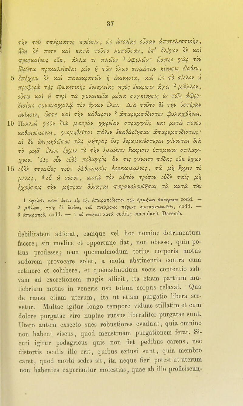 T>]v Tou (T7ripf/>xrog 7rp6s<nv, uc xTOviocc oua-av dTroTsXsffrtxyiv, ij^yi Si TTOTs Kx) xxTx. TOVTO KvTTomav, eV oA/Vcv m) 7rpo<Tx.ctipccg ovk , ot,XXa ri ttXsTou ^ uCpeKsh' mTtsp yap tov idpuTcc TrpornXsIcrdai f^sv vj roov o?mv <rcc/u,ctTm Kivyicrtg s'lcchv, 5 sTTsx^iv Ss Kix) TrapciKparsh ^ (XKivv)(Tix, ax) ug to (tIsKov ^ TTpoCpopot Tm (puwjTiKiii; svepyEiaq Trpbg exupia-iv uysi ^ [/,a,X'Aov, ovToo Kx) VI TTsp] Tci yvvxiKEix /^opix (Tuyy.lvvj(jig sv ToTg txCppo- h<rloic avvxvxxxX^ rov oyzov oKov. Aix, tovto rijV varspav dvi'/jcriv, ccaTS ax) ryjv KxSxp(Tiv ^ X7rxp£fA,7r6^i(7T0v (pvKxx^^vxt. 10 YloKKx) yovv hx f^xscpxv xnpsixv arpxyyug jcx) {Ji^sra ttqvou icxSxtpofjCsvxi, yxi^L'/i^sicrxi ttxXiv i)ix6xp$i^(TXv &7rxp6[/,7roBi<TTag ' x'l hri/.vj&siuxi Txg (/.yirpxg vsg ippufzsvsffrspxi yivovrxi '^ix. TO (Mvih'' oXug exeiv to tviv sf^fjiijyov hicpttTiv u7rof/.£Vov (TTthxy- Xwv. 'fig ouv ouSf TTO^xypog xv Ttg yivoiTO Ttobxg ouk f%wv 15 ovTs (TTpxlSog Tovg oCp6xXfiobg hKSKQ[^[/,svog, rS> f^vi £x,siv to (jls'aoc , Oil >i vofTog, axTX TOV xuTOv TpoTTOV ovTs TxTg izvi 6X0V(TXig T>IV f^l^TpXV ^VVXTXl TTXpXKOKOV&VjaXl TX KXTOC TVjV 1 copsAsIv tout' sffTfv £^5 T^jv cjTra/saTTdSwTOv Tuv ifxfi:nmv Aitdxpiatv codd. — 2 fiSiXXov, Tats Si ltdloi; rod msiifiovos itifuxs auvsT:cix.oXoudsiv, codd. — 3 dizafia-nol. codd. — 4 ou voariaeL xara codd.; emendavit Daremb. debilitatem adferat, eamque vel hoc nomine detrimentum facere; sin modice et opportune fiat, non obesse, quin po- tius prodesse; nam quemadmodum totius corporis motus sudorem provocare solet, a motu abstinentia contra sum retinere et cohibere, et quemadmodum vocis contentio sali- vam ad excretionem magis allicit, ita etiam partium mu- liebrium motus in veneris usu totum corpus relaxat. Qua de causa etiam uterum, ita ut etiam purgatio libera ser- vetur. Multae igitur longo tempore viduae stillatim et cum dolore purgatae viro nuptae rursus liberaliter purgatae sunt. Utero autem exsecto sues robustiores evadunt, quia omnino non habent viscus, quod menstruam purgationem ferat. Si- cuti igitur podagricus quis non fiet pedibus carens, nec distortis oculis ille erit, quibus extusi sunt, quia membro caret, quod morbi sedes sit, ita neque fieri potest ut uterum non habentes experiantur molestias, quae ab illo proficiscun-