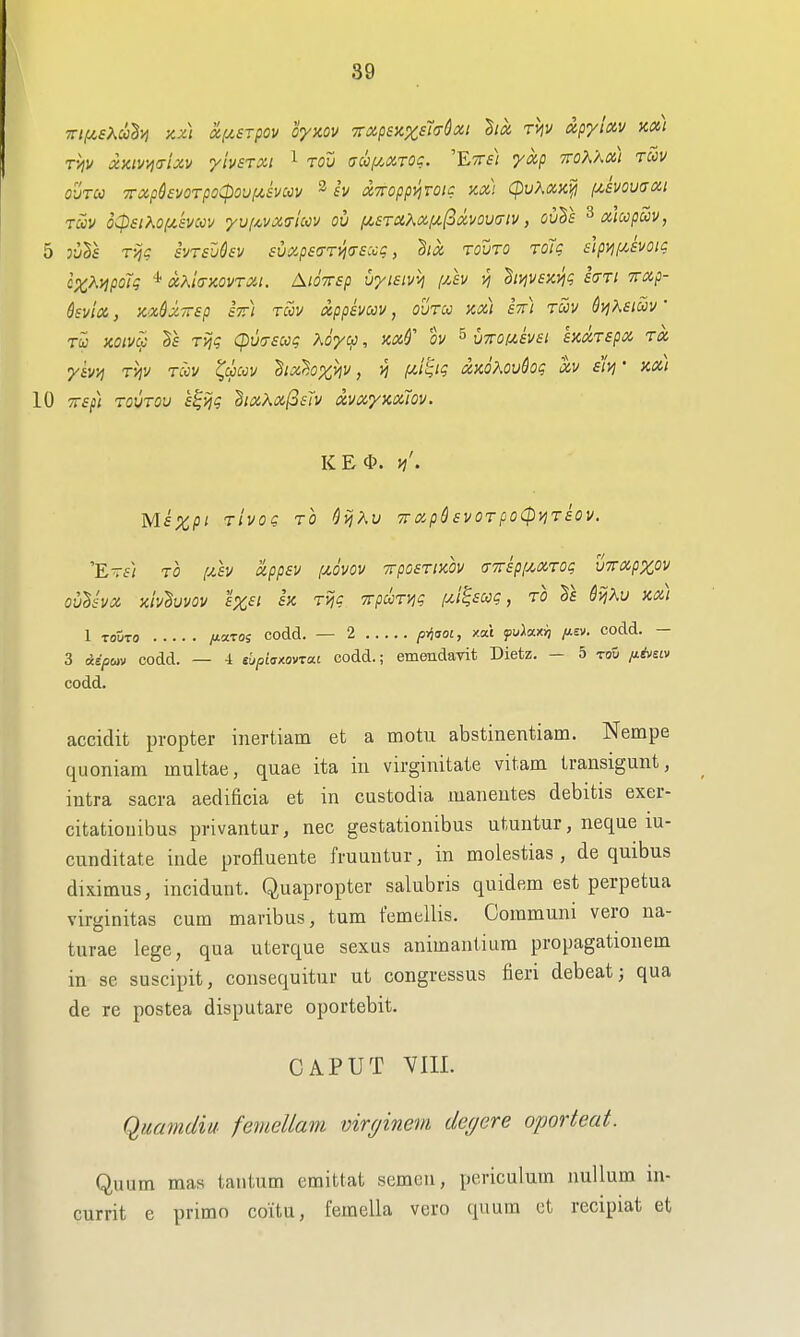 rijv xKiv/jo-lxv yivsrxi ^ tov aufj^xTQc. 'ETTf/ yap TToK'm) ruv OlITCO XXp6£VOTpoCpOUfA,SVUV ^ SV XTTOpp^TOlC XXi CpuXXK^ pCEVOVtTCCl Toov oCpsiKo(jt.'£vcov yvfAViXirtuv oil f^£TCiXx/x(2(Zvou(7iv, ouSf ^alccpuv, 5 oiils Tijg svTsUsv suxpsaTi^tTSccg, dia touto rdig elpi^f/Jvoig c^^yjpoTg * ocKiaKOvrxi. AiOTTsp vyisivij [/,h vj hvjvsKi^g hri Txp- Qsvia, xx$X7rep st) rm appemv, ovrcc kx) stt) tcov 6ijh£tS)v' Tu noiv^ Tviq q)u7£ug hoycp, icx^ ov ^ vTCoixevsi hxTspx ra •y&vv) rijv rccv ^dpccv hxhxhv, n i^'^'? xaoKovQoq xv eivj • kx) 10 TTSfi rovTOv s^ijg dixXxfosTv xvxyicxiov. KEi\ Vi'. Mf%p/ TiVQc TO ^vjXv TTxpSsvoTpoCpyjriov. E-ii TO (xh xppsv [Jt.ovov Trposrixov (TTripf^xrot; vTTXpzov ovlsvx xh'^uvov £X£i SK, Tijc Trpci^ryiq [jJ^£ccg, to SijKu kx) 1 TOUTO yuaros codd. — 2 p-^aoi, xat yuAax;^ /t£v. oodd. — 3 Aiptav codd. — 4 tbpi<s/.QVTa.i codd.; emendavit Dietz. - 5 -roD /^A-siw codd. accidit propter inertiam et a motu abstinentiam. Nempe quoniam multae, quae ita in virginitate vitam transigunt, intra sacra aedificia et in custodia manentes debitis exer- citatiouibus privantur, nec gestationibus utuntur, neque lu- cunditate inde profluente fruuntur, in molestias , de quibus dixitnus, inciduut. Quapropter salubris quidem est perpetua virginitas cum maribus, turn femellis. Communi vero na- turae lege, qua uterque sexus animantium propagationem in se suscipit, consequitur ut congressus fieri debeat; qua de re postea disputare oportebit. CAPUT VIII. Qmmdiu femeUam mrcjinem degcre oporteat. Quum mas tantum emittat semen, periculum nullum in- currit e primo coitu, femella vero quum ct recipiat et