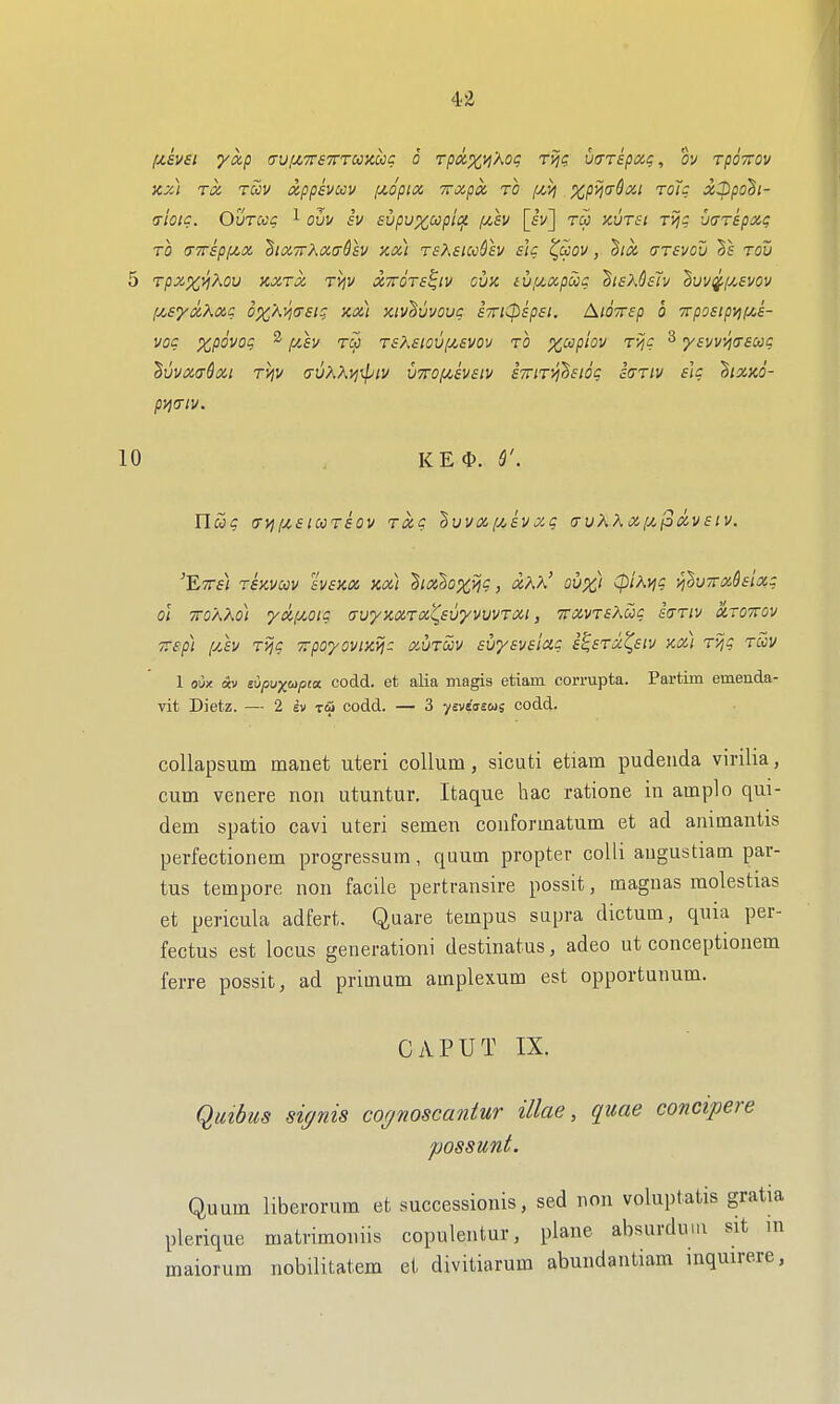 )cz] TiZ tSiv xppsvoov [xopia, Trxpa to f/,>j xpyjadoci toJc x:ppo^i- (t'iOIC. OuTCCC 1 OL/I/ fV SVpuXCOpii^ /y!,h [fl/] TW XUTSl TVj: xjuTspxc; TO (TTTSpi/^X ^IXTThXaQsV Xx] TSXSUC&h slc (^UOV , dlX (TTSVOU Sf TOV 5 TpX%^XOU KXTX TVjV XTTOTS^IV CUK iV(JMpUC ^ISXCsTv ^UV^[j!,£V0V fjCsyxP^xc ox'AVjOsig ax) xiv'Suvouc airK^spsi. AiOTrep 6 TrpostpvuAs- VOC XpOVOq ^ f/Jsv TCJ T£KslOV[j(.£VOV TO X^plov TV,C 3 yfI/I/5J(r£W$ huvxt^^Xi rvjv a-u?iAynpiv u7rof/,£V£iv sTriTvi^sioq iaTiv eU ^iXKO- pi^triv. 10 . KEO. S'. ricig (TVil/,£lCCT£OV TXQ dvVX[j!,£VXg (T UKK X [j/p XV £ iV. 'ETTf) TEKVCOV tvaKX Kx] hxh^ij?, xKh' ov%i (pihvig •/i'^u7rxd£ix: 01 tto'aKo) yx^Miq avyKXTx^EuyvuvTxi, TrxvTakuc iaTiv xroirov TTsp) yJv Tijg Trpoyovixij: xutScv EuyavEiag e^etx^eiv kx) Ty,g toov 1 oux «v siipuj^upca codd. et alia magis etiam cormpta. Partim emenda- vit Dietz. — 2 iv tu codd. — 3 ysvsasui codd. coUapsum manet uteri collum, sicuti etiara pudenda virilia, cum venere noii utuntur. Itaque hac ratione in arnplo qui- dem spatio cavi uteri semen conformatum et ad animantis perfectionem progressum, quum propter colli augustiam par- tus tempore non facile pertransire possit, magnas molestias et pericula adfert. Quare tempus supra dictum, quia per- fectus est locus generationi destinatus, adeo ut conceptionem ferre possit, ad primum amplexum est opportunum. CAPUT IX. Qmbus si(/nis cognoscantur illae, quae concipere possunt. Quum liberorum et successionis, sed non voluptatis gratia plerique matrimouiis copulentur, plane absurduia sit m maiorum nobilitatem et divitiarum abundantiam inqmrere,