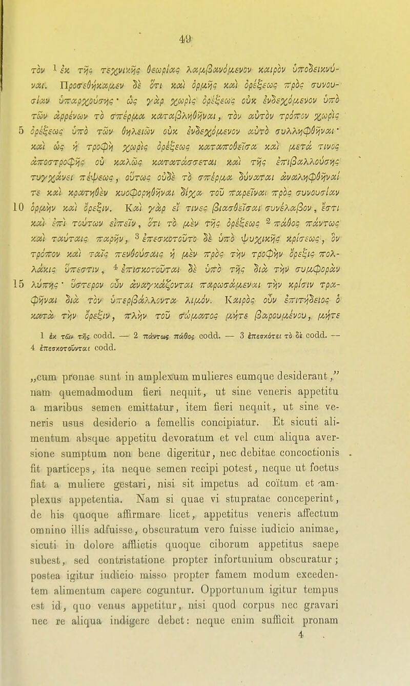 VXI. Up07£^KXfj(,£V Ort KX,) Opfjtij^ KM OpS^SCOq TTpOC (TVVOU- (jixv uTTxp^oua-'/jc • yxp %cyp/$ 6psl;sccg ovk sv^sxoi^svov vtto tZv xppsvm TO (nrsp(j(,a y,xrx(^'Avi&yjVxi, tov xvtov tpottov pc^p)? 5 ops^scog VTTO tccv 6ij\si^v ouK sv^sxoijLsvov xuto (jvKKvi(p^yjvxi XX) Ug VI TpoCpVl X'^P^^'i OpS^SCCq KXTXTTO&SlfTX KXl fJ,£TX TlVOg x7ro(rTpo(p>jc ou nxKoog zxTXTxa-asTXi icx) TVjg s'TTifSxXP'.ovai^g Tuyx^^^' TTfii^fiSj^, ovTcog ou'^s to (tx£P[j,x BuvxTXi xvXAyjCpdyjvxl Ts nx) xpxT>i&£V KvoCpopyjOijvXi dixoi tov TTxpsIvx! Trpbg (ruvouuixv 10 Qp(jt.yiy Kx) ops^iv. Kx) •yxp si tivsc fiixaSsTtrxi (rvvsXx(^ov, etTTi JCX) STt) TOUTCOV SITTSTV, OTl TO f/,£V T>jg Ope^SOOg 2 TTxQog TTXVTUg XX) TXVTXIC TTXpijv, ^ STTSfTKOTOUTO §£ UTTO: l/^U^/JCJ^f? KphsCOg, OV TpoTTov xa) Tx7g 7r£vhv(TXig vi {^h yrpog TVjv Tpo0iiv ops^ig tto^- Xxxtg u7r£(jTiv, * sTTKTKorovTXi Ts VTTO Tvjg hx TViV <jViu,(popxv 15 AvTT-^g ' ixTTspov ovv xvxyxx^ovTXi TTxpmxiJLSvxi Tv\v xpltriv Tpx- (pijvxi 'Six TOV V-sp(3x?MVTX ^If/Jv. Kxipog ovv STTlT'/jhsiOg 0 XCtTX TViV OpS^lV, TTKyjV TOV (rdl(/,XTOg {^yjTS (SxpOVpCSVOV, f/,ijT£ I ix r&v Ti)s codd. — 2 TravTwj nckda; codd. — 3 tnssxorsi to 8i codd. — 4 tTtsffxoToiivTai codd. „cum. pronae sunt in amplesum mulieres eumque desiderant nam quemadmodum fieri nequit, ut sine veneris appetitu a maribus semen emittatur, item fieri neqait, ut sine ve- neris usus desiderio a femellis concipiatur. Et sicuti ali- meutum absque appetitu devoratum et vel cum aliqua aver- sions sumptum non bene digeritUr, nec debitae concoctionis fit particeps, ita neque semen recipi potest, neque ut foetus fiat a muliere gestari, nisi sit impetus ad coi'tum et 'am- plexus appetentia. Nam si quae vi stupratae conceperint, de his quoque affirmare licet, appetitus veneris afl'ectum omnino illis adfuisse, obscuratum vero fuisse iudicio animae, sicuti in dolore afflictis quoque ciborum appetitus saepe subest, sed contristatione propter infortunium obscuratur; postea igitur iudicio misso propter famem modum exceden- tem alimentum capere coguntur. Opportunum igitur tempus est id, quo venus appetitur, nisi quod corpus ncc gravari nec re aliqua indigere debet: neque enim suflicit pronam 4
