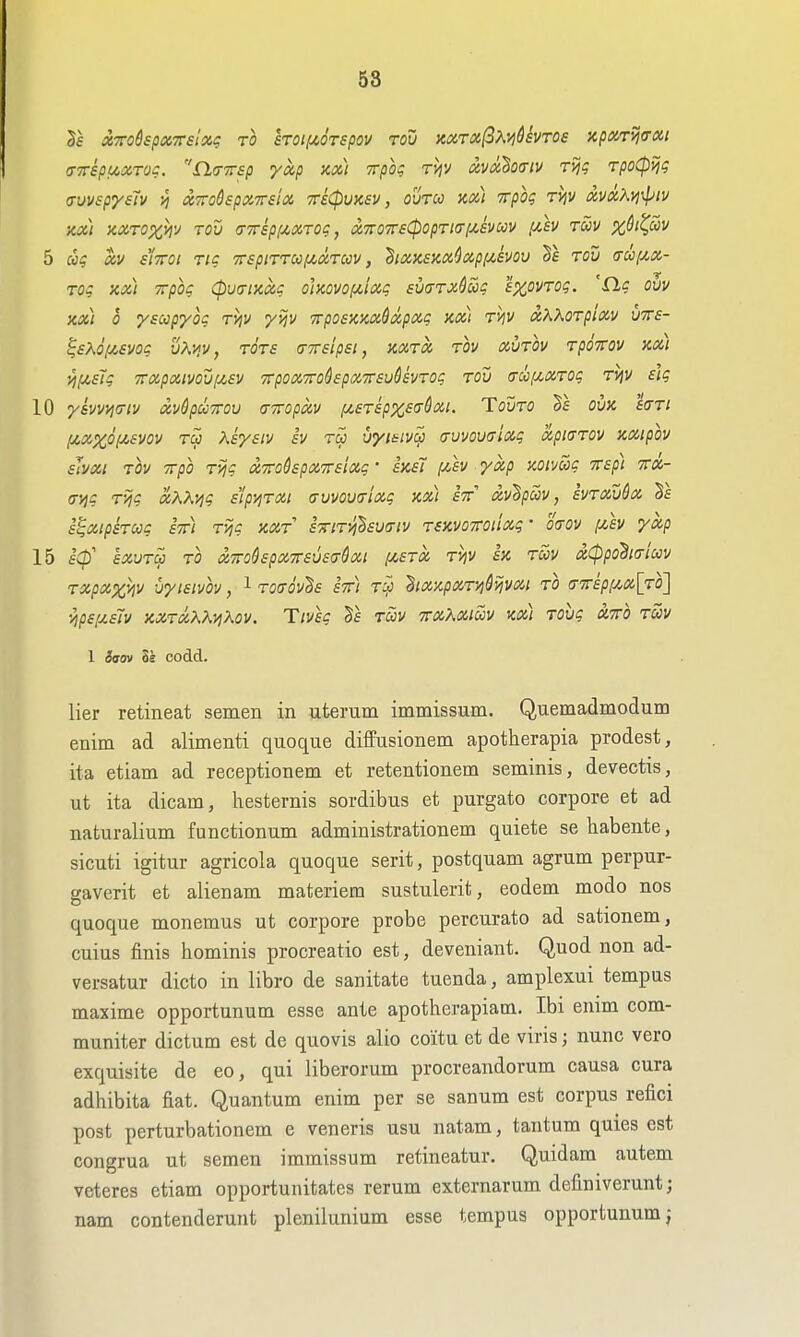58 Ts XTToSspxTrelxg to £TOif4,6Tspov Tou KXTX^Kvi&evros KpoiTijcrxi (TTTSpUXTOC. n^TTTSp ykp Kx) TTpog TVJV XVxhoiTlV TVjq TpoCP^q auvspysTv '/i XTrodspxTsix Tricpuxsv, ouru ax) Trpbg tviV xvxXvi^iv XX) 'AXrOXA'J TOU (TTSpiXXTOC, X7r07r6<pOpTl(Tl/,SVUV lUV TUV %^/?<5v 5 chg XV siTTOi tic TrspiTTCOf^xTccv, ^ixxsm^xpf^svov §e tou <rc!ifxx- Toq xx) Trpog (putriKxg ohovof/,lxg suaTxSuc e^ovTog. 'ilg ovv xx) 0 yscopyoq TViv yijv Trpoexxxdxpxg xx) TVjv xKXoTpixv uTre- ^ex6(J!,evog vXyiv, tots (nrsipsi, xxtx tov xvtov Tporov xx) i^f4,£Tg TTxpxtvoufjCSV TTpoxTTohpxTTsuSsvTog TOU (TthfixTog TVjV elg 10 yavwicriv xvdpuTou (TTropxv iJ^eTspxea^xi. Tomo 1\ ovx saTi f^xxof^svov Tu Ksyeiv iv vymivSj tjvvovcixg xptaTov xxipov slyXI TOV irpo Tijg xmdspxTrsixg' sxs7 [^sv yxp xoimg rsp) itx- a-yig Tijg xXKvig sipy^TXi crvvou(rtxg xx) stt xv^pcov, svTXvdx s^xipkug stt) Tijg xxt STTiTi^hva-iv TSXVOTroiixg • oaov f4,£v yxp 15 SCp' SXVTCp TO XTToSspXTTSUSCrdxt IA,STX T^V SX TUV xCppohtTlCCV TXpXxhv VyiSlvbv, 1 T0(TOV^S STt) T^ ^IXXpXTijdijVXl TO (j'7rsp!/,x[T0] ■^ps[xs7v xxTxKK-^Kov. Tivsg Xs tSiv irxXxiav m) Tovg xito twv 1 ivov li codd. lier retineat semen in uterum immissum, Quemadmodum enim ad alimenti quoque diffusionem apotherapia prodest, ita etiam ad receptionem et retentionem seminis, devectis, ut ita dicam, hesternis sordibus et purgato corpore et ad naturalium functionum administrationem quiete se habente, sicuti igitur agricola quoque serit, postquam agmm perpur- gaverit et alienam materiera sustulerit, eodem modo nos quoque monemus ut corpore probe percurato ad sationem, cuius finis hominis procreatio est, deveniant. Quod non ad- versatur dicto in libro de sanitate tuenda, amplexui tempus maxime opportunum esse ante apotherapiaai, Ibi enim com- muniter dictum est de quovis alio co'itu et de viris; nunc vero exquisite de eo, qui liberorum procreandorum causa cura adhibita fiat. Quantum enim per se sanum est corpus refici post perturbationem e veneris usu natam, tantum quies est congrua ut semen immissum retineatur. Quidam autem veteres etiam opportunitates rerum externarum definiverunt; nam contenderunt plenilunium esse tempus opportunum j