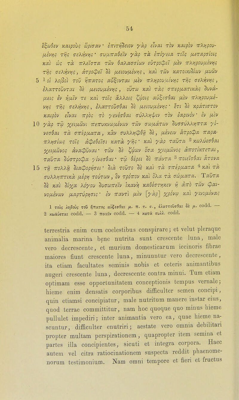 s^ooQsv KXipovg upi<rxv • sxiTvi^siov yxp sJvxi rov axipov TrA^poy- [jLiv^c ri^? (7fA^v)^? • auy^TTochTv yap rk ixiysix roJg fjiSTXpjtoig xx) ug ra irXalaTDt. rZv ^aKxtraiuv surpoCpsT [jlev 7rXyipouf/Jv>]g ryjg (TsXyjv^g, xrpoCpsT /zsioi/f/,svyig, kx) tccv xxTomUm i/,uuv 5 1 ol Xo(3oi rov vfTrarog xu^ovtm f^h TvKvipovuJvi^g rijg trsKvivvig, eKoiTTOvvTXi (jt,siov[jt,swjg, ovTcc Kx) Txc fjirepiixTDixg ^vvx- f/.£ig iv yiiMV rs KXi roTg xKKoig ^cpoig xv^sa-Sxi fxh irKvipovix.s- vi^g Tijg (TsK^vvig, iXXTTOwQxi Ts fj(,£ioufi£V>ig' hi §f KpxTicrTOv KXipov ehxi Trpog to ysvkirdxi (ruAAi^ip/v tov ixpivov' iv jCifV 10 yxp Tcj %£/j665v/ 7r£7ru)ivccfy!,svccv tS)v (7ccfyOXTccv ^v(7(TvKKvi7rrx yi- V£(tSxi tx CTTrkpfzxTX, XXV (rvK'AViCp6l^ Se, (j^heiv xfpoCpx rxpx- TrXvjaioog roTg xCpeSsTai kxtx yijg' kx) yxp rxurx ^ kccKv£<t&xi X£t!Jt,mog xvxCpuvxr tccv ^(jJiov oa-x xsif^Sivog xttotIktstxi , TXVTX SvarpoCpx, yiv£(Tdxi' to S£p£i 5f TTxvTX 3 TroisJaSxi xtovx 15 Tjj ffoAAfj 'hix(popv](T£r Bix TOVTO XXI TX -rTripi/^XTX '^xx\tx uvKKwrixx f/Apy] tovtuv , ov TpoTrov xx) h'Xx tx (Tccf/.XTX. Txvtx xx) di^x Koyov 2v(ru7r£7v Ixxvvt xxQ£(TTVjx.ev vj xtto tuv (pxi- vofx,£Vcov fMprvpi^a-tg' iv Trxvr) puv \yxp'] %pdvco xx) yivof/,£vag 1 Tous Xo^oi/g Tou ^TTaros mUaOM fi. ir. t. a-, iXoLTTotiaBcu Zs y.. codd. — 2 xwAuerai codd. — 3 itotsiv codd. — 4 xardc au^X. codd. terrestria enim cum coelestibus conspirare; et velut pleraque animalia marina bene nutrita sunt crescente luna, male vei'o decrescente, et murium domesticarum iecinoris librae maiores Hunt crescente luna, minuuntur vero decrescente, ita etiam facultates seminis nobis et ceteris animantibus augeri crescente luna, decrescente contra minui. Turn etiam optitnam esse opportunitatem conceptionis tempus \rernale; hieme enim densatis corporibus difficulter semen concipi, quin etiamsi concipiatur, male nutritum manere instar eius, quod terrae committitur, nam hoc quoque quo minus bieme puUulet impediri; inter animantia vero ea, quae hieme na- scuntur, difficulter enutriri; aestate vero omnia debilitari propter multam perspirationem, quapropter item semina et partes ilia concipientes, sicuti et Integra corpora. Haec autem vel citra ratiociuationem suspecta reddit phaenome- norum testimonium. Nam orani tempore et fieri et fructus