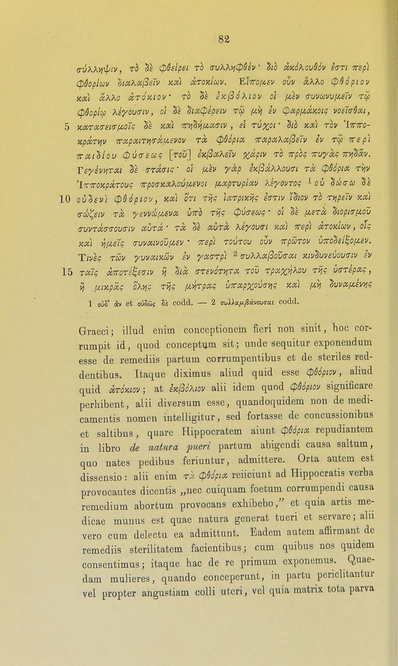 (rvX?^yi4v, TO (pSsipei to (ruKKyjCpGsv Bio AmKov^ov i<TTi mp) Cpdopicov 'hixKoifisiv KM xtok'iccv. 'E'iiroi^ev ovv &,XXo CpHpiov XCi) XKKO XTOKIOV TO ix(3oXlOV ol (xh (XUVWVV(/,£Tv T^ (pdopli^ Keyoufftv, ot hxCpepsiv tu (Jivj Iv CpxpfiXKOig voeitrdxi, 5 KXTX(r£t(rf/,o7<; Ts kx) '?r>i'S>i(iX(nv , £1 tu^oi ' ho kx) tov 'Itttto- XpXTiJV '7rXpXlTVi<TX(JL6V0V TX CpdopiX TTXpXKxf^ETv £V TCJ TTf/j) TTXi^iou (buaacaq [rou] hfixKEh x^-P^^ to Trpoq Truyx? ttvi^xv. T£y£VV]TXi Ta (TTXaiQ • ol IJL£V yxp £K^XXKOV(Tl TX CP&OpiX TVjV 'irTTOKpXTOV? 7rpO(TKXKOU[Jt,EVOl fjiXpTUpiXV X'syOVTOq ^ OV ^W(TU Va 10 oiSf!// (pddpiov, kx] oTi Tviq IxTpixvjg £(TTiv idiov TO Tyjp£7v kx) a-u^£iv TX yavvuixEvx vtto Tijg (pvuEooq' o\ Va ^jatx hopi(rfiou (TvvTX(j(TOV(Tiv xvTX TX la xuTOC Kayov(Ti kx) Trap) xtok'iccv , oJq kx) ^f/,£7q cruvxivovf/,£v ' Trap) toutou ovv TrpccTOv u7rol£i^of/,£v. Ttv£q tS)v yuvxiKoiv iv yxdTpi ^ a-uWx(3ou<TXt kivIuv£uou(tiv iv 15 TX~iq XTTOTS^aaiV i? llX (TT£VOTViTX TOU TpXX^XOU Tijq UffTipXq, >5 f/JKpxq oKvjq Tviq fi^Tpxq UTTxpxOvanq kx) (AVi Ivvxf^aviiq 1 ouS' Av et oiiStSs 2s codd. — 2 auXXa/ijiavouirai codd. Graeci; illud enim conceptionem fieri noii sinit, hoc cor- rumpit id, quod conceptum sit; iinde sequitur exponeudum esse de remediis partum corrumpentibus et de steriles red- dentibus. Itaque diximus aliud quid esse (p$opiov, aliud quid xTOKWV, at iK^oKiov alii idem quod cpUpiov significare perhibent, alii diversum esse, quandoquidem non de medi- camentis nomeu intelligitur, sed fortasse de concussiouibus et saltibns, quare Hippocratem aiunt (pUpix repudiantem in libra de natura pueri partum abigendi causa saltum, quo nates pedibus feriuntur, admittere. Orta autem est dissensio: alii enim tx (p^o'pix reiiciunt ad Hippocratis verba provocantes dicentis „nec cuiquam foetum corrumpendi causa remedium abortum provocans exhibebo/' et quia artis me- dicae munus est quae natura generat tueri et servare; alu vero cum delectu ea admittunt. Eadem autem affirmant de remediis sterilitatem facientibusj cum quibus nos quidem consentimus; itaque hac de re primum exponemus. Quae- dam mulieres, quando conceperunt, in partu periclitantur vel propter angustiam colli uteri, vel quia matrix tota parva