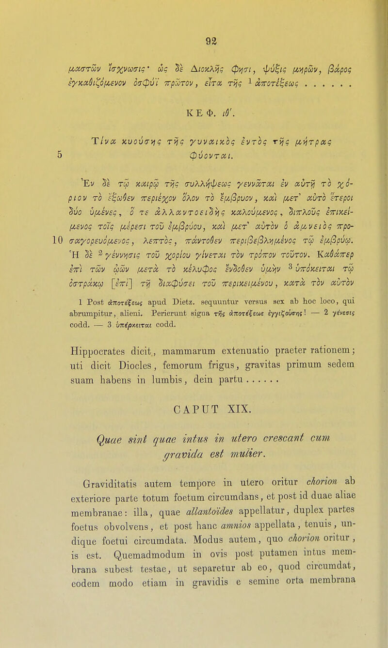 (/,MTm 1crxvco(Tti;' ug A/okAjJ? (pw, ^^1'? I^^pcov, (Sxpot; syxxdi^Of/,£vov odCpvi Trp^rov, sJtx rvjg l XTrori^eac K E iS'. Ttva Kuovtyyig rvig yvvxixog ivrog rvjc fij^rpag 5 (pvovrai. 'Ev TM noiipu T'/jc iTuX\yj\p£Ccg ysvvxTXi iv avT^ to x6- piOV TO S^CC^SV TTSpieXOV OXOV TO S[U,(3pV0V, KM f^ST XVTO STSpOl 'Buo vf/,£V£g, 0 T£ ix,KKix,vTO£i'hvig xx?\ou/z£vog, ^iTrXodg imxEi- (Jt.£V0g TOlg (j(,£p£(Tl TOV £fji,(3pV0U, XOil fj(,£T XVTOV 0 XIJ^V£lOg TTpO- 10 (rx'yop£udfjC£vog, AfTrrc?, vrccvTohv '7r£pi(o£(iMiji,£vog t^ £(j.(ipv(xi. 'H 2 ykvvvjtrig tov xopiov yivETXi tov TpoTrov tovtov. KxSxvrfp £7n TCCV CpaiV !J!,£TX to K£KvCpOg hdohv UfJWiV ^ V7rOK£lTXI TW 0(TTpXXU [fVi] 'BlX(pV(T£l TOV 7r£piX£IIU,£V0V, XXTX TOV XVTOV 1 Post dnoTE^sca; apud Dietz. sequunto versus sex ab hoc loco, qui abrumpitur, alieni. Perierunt signa t^s Aitort^scas eyyt^ouffrjs! — 2 yivtms codd. — 3 bnipxsiTcu codd. Hippocrates dicit., mammarum extenuatio praeter rationem; uti dicit Diodes, femorum frigus, gravitas primum sedem suam habens in lumbis, dein partu CAPUT XIX. Quae sint quae intus in utero crescant cum gravida est mulier. Graviditatis autem tempore in utero oritur chorion ab exteriore parte totum foetum circumdans, et post id duae aliae merabranae: ilia, quae allanloides appellatur, duplex partes foetus obvolvens, et post banc amnios appellata , tenuis , un- dique foetui circumdata. Modus autem, quo chorion oritur, is est. Quemadmodum in ovis i)Ost putamen intus mem- brana subest testae, ut separetur ab eo, quod circumdat, eodem modo etiam in gravidis e semine orta membrana