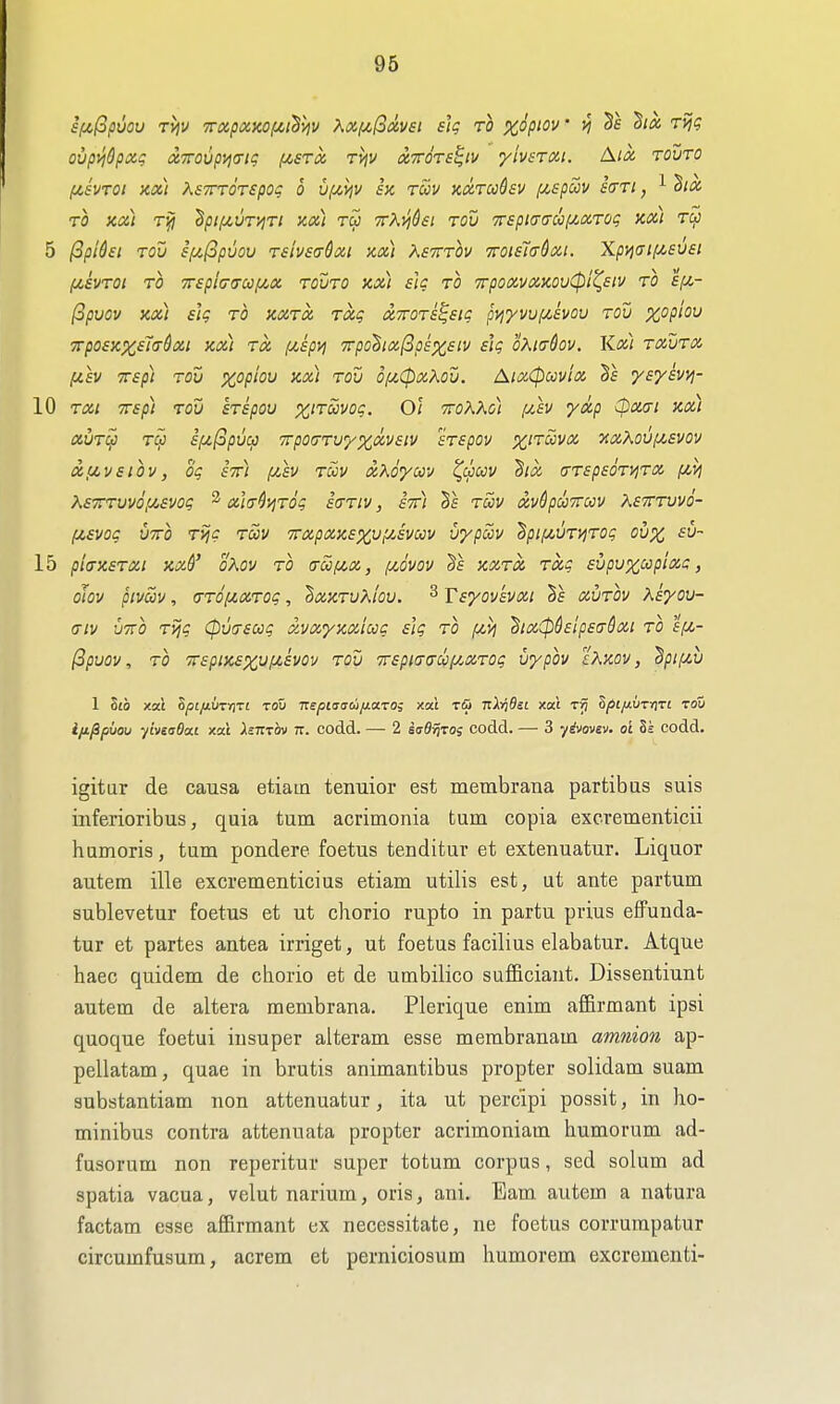 96 ovpvi&pxq a7rovp>i<Ttt; i^sroi, tviv xttots^iv yivsroii. A/i% rovTO fjCsvTOi sta) KsTTTorspoi; o uf^i^v ex. twv adradsv {^spccv £<tti , ^ TO xa) rjj 'hpiiAVTviri xx) rw ■TtKyj&si rov TrspKrcrcoijiXTog kxi 5 ^pi6ei Tov sf/,l3pvov rsivstrCxi xx) Xstttov TroisTaQxi. Xp>]CFif/,£U£t (x,£vroi TO 7r£picr(rccf^x tovto xxi £lc to 7rpoxvxxov(pi^£iv to £f/,- (opuov xx) £ig TO XXTX Txg X7roT£^£ig pvi'yvvi/.kvov tou xopiov '7rp0£xx,£i(^^xi XXI TO, [/.kpyj 7rpo^ixfip£%£iv iig oXKj^ov. Kx) txutx [jt.£V 7r£p) tou xopiou xx) tov Q[A,(pxXov. AixCpuvix Sf yEyivyj- 10 TXl T£p) TOU £T£pOU Ol TTOKKo) fxh yxp CpXfft Xx) XUTU TOJ ifzfopucp TTpOCTTV/XXVElV £T£pOV 7CXX0Uf^£V0V xfiV£iov, oq £771 (jch Tuv xXoym ^CpUV ^IX O-TEpEOTyiTX fli] X£7rTuv6[/,£vog 2 xla-^T^Tog £(ttiv , im tSiv xvdpuTTccv Ketttuvo- (j,£Vog UTO Tijc Tuv TTxpxxExy^-'SVccv vypSiv ^pif^,UT>iTog oux fu- 15 pi(TX£TXi XX&' oXov TO crSi/zx, f^ovov §f XXTX Txg svpuxccplxg, otov pivm, (jTO^XTog, ^xxTuXiou. ^ VEyovkvxi hs xvtov K^you- (jIv utto Tijg Cpmsoog xvxyxxAccg £ig to fJLyj ^ix(p§£lp£a-Sxt to £/u,- (3puov, TO ■7r£pix£XVf>t,£vov TOU 7r£pi(T(7U(/.XT0g vypov txxov, ^pipcu 1 lib xai 8^£/tUTV)T£ TOU Tcepi<!(jdijj.a.roi xal rfii TiXriBsi xat tJJ SfiifivTrtrt tou i/jL^puou ylviaOai xat Astttov tt. codd. — 2 suSvjtos codd. — 3 yivovev. oi Ss codd. igitur de causa etiam tenuior est membrana partibas suis inferioribus, quia turn acrimonia turn copia excrementicii humoris, turn pondere foetus tenditur et extenuatur. Liquor autem ille excrementicius etiam utilis est, ut ante partum sublevetur foetus et ut chorio rupto in partu piius effunda- tur et partes antea irriget, ut foetus facilius elabatur. Atque haec quidem de claorio et de umbilico suf&ciant. Dissentiunt autem de altera membrana. Plerique enim affirmant ipsi quoque foetui iusuper alteram esse membranam amnion ap- pellatam, quae in brutis animantibus propter solidam suam substantiam non attenuatur, ita ut percipi possit, in ho- minibus contra attenuata propter acrimoniam humorum ad- fusorum non reperitur super totum corpus, sed solum ad spatia vacua, velut narium, oris, ani. Eam autem a natura factam esse affirmant ex necessitate, ne foetus corrurapatur circumfusum, acrem et perniciosum humorem excrementi-