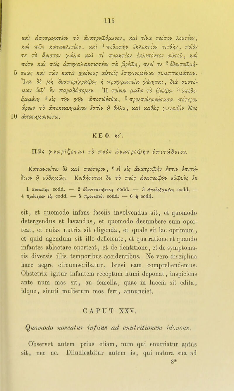 X») OCirOtTlMVjKTSOV TO (XVlX,TpS0OIU,£VOV , Zx) Ttvoi TpOTOV KOVTSOV, xa) True xoiTax'KiTsov. xai i TrohxTr^v suXshtsov TiTSijv, ttoTov TS TO XptCTTOV yCt^^X Xd) t'i TTpXXTSOV SXhlTTOVTOC OiUTOV, XXI TTOTs XXI Tag onroyaXXKTKTTSov tx (SpsCpij, xspi rs ^ o^ovTO(})uyi- 5 (Tsccg XXI Tuv xxrx xpovoug xurolg STTiyivopcsvccv a-uij!,7rTcc[j.xTccv. iva Ts iMVj ^v^TtspiypxCpoq vi Trpxyfjt.xrslx yh^rxi, hx cfvvtq- (/,uv uCp' tv 7rxpx^mo(/,£v. 'H toIvvv (jloux to (3peCpoc 3 {jTrohs- ^xpisvi) * slg Tv/v yyjv xttotiSsuSu , ^ 7rpo£7ri6£oopyjux(TX TTOTepov appsv TO xTTOxsxvyifjcsvov s(tt)v vj Si^Xu, xx) xxdug yuvxi^h Uog 10 oiTra(TViiJt.xivsTcc. KEO. xs. Tlag yvcopl^sTXi to yrpbg xvxTpo(pv\v sttitj^'^siov. KxtxvosItu Se xx) TpoTspov, 6 si s'lg oivxTpo(pviv ia-Tiv sttiti^- Sf/ov )5 £V^X[j!.oog. lipiQvjfTSTXt TO TTpog xvxTpoCpviv £v0usg ix 1 noTocTcijv codd. — 2 dlovroizonoasoig codd. — 3 &T:ols^a.fi.ivn codd. — 4 vpdrcepm sij codd. — 5 -KpoasTtid. codd. — 6 codd. sit, et quomodo infans fasciis involvendus sit, et quomodo detergendus et lavaiidas, et quomodo decumbere eum opor- teat, et cuias nutrix sit eligenda, et quale sit lac optimum, et quid agendum sit illo deficiente, et qua ratioue et quando infantes ablactare oporteat, et de dentitione, et de symptoma- tis diversis illis temporibus accidentibus. Ne vero disciplina haec aegre circumscribatur, brevi earn comprehendemus. Obstetrix igitur infantem receptum humi deponat, inspiciens ante num mas sit, an femella, quae in lucem sit edita, idque, sicuti mulierum mos fert, annunciet. CAPUT XXV. Quomodo noHcatnr infans ad cnutritionem idoneus. Observet autem prius etiam, num qui enutriatur aptus sit, nec ne. Diiudicabitur autem is, qui natura sua ad 8*