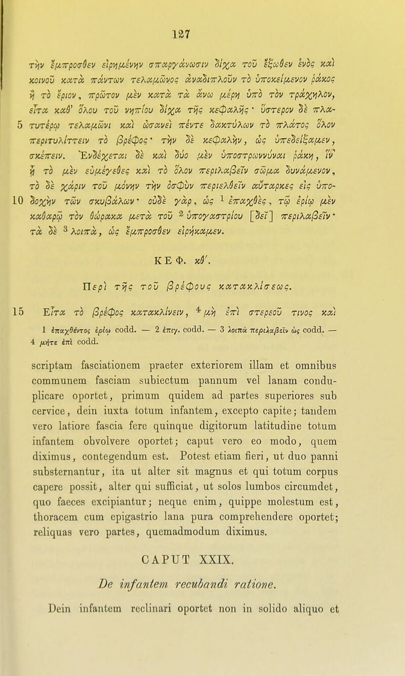 KQivov KOCTOC TTuvTcov rsKX(j<.ccvpi; avoihiTXavv TO V7rOXsl(X,£VOV puKog yj TO spiov, TrpuTOV (isv >ca.rx ra ctvco ^spij utto rov Tpxx>l^<^Vf sJtx xx6' oKov rov vi^Trbu Bixot. rijg nsCpix-Xviq' wrspov 9rA«- 5 TVTspa r£Ka[/.covi kx) mavs) ttsvts ^ochtvKccv to TrKocrog oXov TTSplTUKiTTSlV TO (opsCpOq ' TjjV KSCpXXijV, COq VTTsdsi^XfjCSV, (DCSTTsiv. 'EvSf^fTfl;; §f kx) Suo (j.h VToaTpccvvvvxi pxxvi, v ^ TO (4,sv suf/.Sysdsg kx) to oKov TrspiKxfosiv (tccij!.x 'Buvxi/,£VOv, t}) %<x/»v Tov (jLQWjV Tyjv otrCpuv TrspisXQslv xvrxpxeg slg vtto- iO hoxviv Tccv (TKv(^xKccv' ov^s yxp, ug ^ sTTXx&eg, tu spici) fih KxQxpa TOV dcopXKX fASTX TOV ^ VTTOyXffTploV [Sf?] TTSpiKX^slv' TX §e ^ KoiTTx, cog 'i/XTrpoa-dsv s'tpJiKX/Jisv. KE<I>. Kd'. Usp) Tijg TOV ^psCpovg KXTXxKl(Tsccg. 15 Elra TO (3ps(pog kxtxkxIvsiv , * [mvi stti cTTspsov Tivog kx) I inax^ivTOi iplca codd. — 2 ^717. codd. — 3 Xoata nepiXafisiv lis eodd. — 4 /ivjTs Inl codd. scriptam fasciationem praeter exteriorem illam et omnibus communem fasciam subiectum pannum vel lanam condu- plicare oportet, primum quidem ad partes superiores sub cervice, dein iuxta totum infantem, excepto capite; tandem vero latiore fascia fere quinque digitorum latitudine totum infantem obvolvere oportet; caput vero eo modo, quem diximus, contegendum est. Potest etiam fieri, ut duo panni substernantur, ita ut alter sit magnus et qui totum corpus capere possit, alter qui suificiat, ut solos lumbos circumdet, quo faeces excipiantur; neque enim, quippe molestum est, thoracem cum epigastrio lana pura comprehend ere oportet; reliquas vero partes, quemadmodum diximus, CAPUT XXIX. De infantem recubandi ratione. Dein infantem reclinari oportet non in solido aliquo et