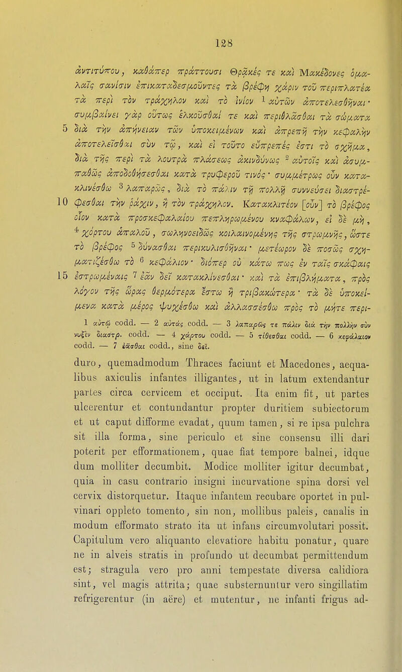 Xouq (TXvitTiv £7riiiix,Ty2£(T[^ovvTsq TX fipkcpvi x<^P'^ Tcu Trepnr'AXTSX TX TTSp) TOV rpXXI^OV axi TO IvloV 1 XUTCOV XTTCTSASadiivXl • a-vf^(3xiv£i yxp ouTccg sAxouirSxl re xx) -n-epi&Xxa&xi tx (ju(j.xtx 5 hx Tviv XTTVjveixv rccv u7roK£if/,ivuv zx) xTrpezij ri^v Ke^xXyjv x7roT£Kei(T$xi auv tu , ax) ii touto suTrpeyrsg hri to ax^f^'X., '§ix T>jg TTsp) TX XouTpx TrXxasuq xKiv^vvccg ~ xuTo7g kx) xaviJL- TTX&ciq X7ro'^o6vj(T£<T6xi SCXTX TpuCpSpOU TlVOg • (jUf>t,f/,£TpCCg OVV XXTX- KKiVBtjQcc 3 KxTTxp^g, hx to 7rx?Av TTfj TToK'Aifi (juvvevaai hx^Tps- 10 (pea^xi TViV pxx'v, vi tov Tpx^viKov. KxtxkAitsov [ouv] to ^pkcpog CJOV XXTX TTpOtrXSCpXAxioU 7r£7rK^pC0[jt.EV0V KVXipXKcCV, si |C4J^ , *%cVtou x'irxXou, aooKnvosi^oog zoiXxivofiivyig T^g a-Tpccf^vijg, uctts TO (SpsCpog s ^vi/xaSxi irspiKvAia^^vxi • f^sTscopov Troaccg (rx>l- [/.XTi^eaSu TO ^ KsCpxXiov • 'hiOTrep ou xxtcc Trcog iv Txlg a-xxCpxig 15 ia-Tpccf/Jvxig 7 ixv h7 KXTXxKivsaQxi • y.x) tx £7ri(3Xjif/,XTX, Trpog Koyov TVjg upxg dspi^oTspx sittcc vi TpifSxaooTspx • tx uttoxsI- PLSVX XXTX jxipog \pUX£(TSu XX) xKKX<j{T£(j&CC Trpog to ^CtJJTf TTepi- 1 ai5TiS codd. — 2 aiiras codd. — 3 Xanapdi ts TraAtv Sta rriv itoXXiiv ain> vu^'iv SiaiT/J. codd. — 4 yctp^ou codd. — 5 ■zlQitsBa.i codd. — 6 x£paia£0» codd. — 7 iao-flat codd., sine Sst. duro, quemadmodum Thraces faciuut et Macedones, aequa- libus axicalis infantes illigantes, ut in latum extendantur partes circa cervicem et occiput. Ita enim fit, ut partes ulcerentur et contundantur propter duritiem subiectorum et ut caput difforme evadat, quum tamen, si re ipsa pulchra sit ilia forma, sine periculo et sine consensu illi dari poterit per efformationem, quae fiat tempore balnei, idque dum moUiter decumbit. Modice molliter igitur decumbat, quia in casu contrario insigni incurvatione spina dorsi vel cervix distorquetur. Itaque infantem recubare oportet in pul- vinari oppleto tomento, sin non, mollibus paleis, canalis iu modum efformato strato ita ut infans circumvolutari possit. Capitulum vero aliquanto elevatiore liabitu ponatur, quare ne in alveis stratis in profundo ut decumbat permittendum est; stragula vero pro anni terapestate diversa calidiora sint, vel magis attrita; quae substernunlur vero singillatim refrigerentur (in aere) et mutentur, ne infanti frigus ad-