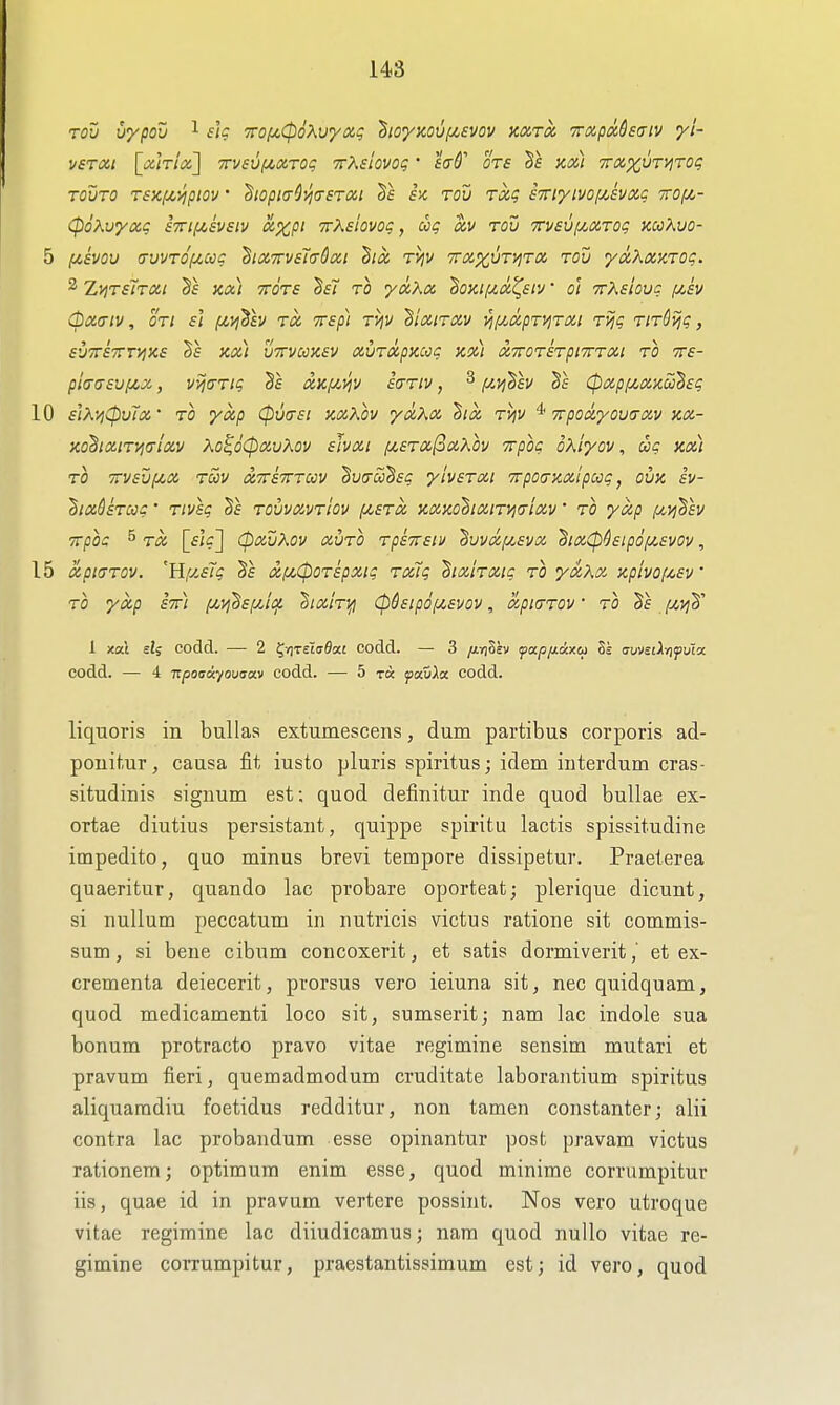 vsTOii [xlrioi] TVVsuiAOiroq TrXslovog' sad'' ots Kix) vrx^VT^Tog TQvro r£)if4,>ipiov' ^iopi<7^(Tsroii Te h rou rag STTi'/ivofA-svxg Trof/,- (poKvyxg iTTifisvsiv axpi ■irKsiovog, ag av rou Tcvsvi/^ocrog kuXvo- 5 [jt,svQv (tvvt6(/,ooc hciTrvsTaSxi hoi rijv Traxvn^ra rou ydXinKTog. 2 ZijTsTroit Kix) TTOTS Bsi TO ydtXa ^OKii/.a.'^siv ■ o'l TrXeioug (/,£v (pX<TlV, on S'l /AJ^SfV TO. TTSp) vijV ^IxiTXV VI[yMpT^TXl Tijg TlTSijg, SV^VSTfT^KS KOi) UTTVCilKSV aUTOipKCCg KoCl XTTOTSTpiTTTai TO TTf- pio-creufjcx, vvjaTig ixk(/,>!v sariv, ^ f/.ij'Ssv Cpxpfzxxu^sg 10 slK'/jCpvix' TO yxp (pvtTSi KxKov yaXx hix TVjV ^ Trpodyouaxv kx- KO^ixiTi^txlxv Xo^o(pxvKov sJvxi fi£Tx(3xXov TTpog oxlyov, cog Kx) TO 7rv£vf4,x tS)V xttstttccv ^ucrcc^sc ylvsTXt TrpoaKxlpccg, ovx iv- 'Bix&STCcg' Tivsg Sf tovvxvtIov (/,stx x,XKO^ixiT>io-ixv • TO yap iW-j^^f!/ ■n-pog 5 [sW] CpXV^OV XUTO TpSTTSlV ^UVXfA^SVX dlX(p^£ipOf^£VOV, 15 xpiaTOV. 'Hf/,£7g xfJcCpOTipxig Toug tixiTXig to yxXx- y.piyoi^£V TO yxp ivr) [/,T^'§£f/Jt^ 'htxhyi <P&£ip6iJt,£vov, xpiaTOV' to T£ iJ^vjh'' 1 xal eli codd. — 2 t^n^Aadan codd. — 3 /jiyiSsv foLpixAxc^ Ss axjvulrifuM codd. — 4 Tcpoaikyo'jtjav codd. — 5 t« pauia codd. liquoris in bullas extumescens, dum partibus corporis ad- ponitur, causa fit iusto pluris spiritus; idem iiiterdum cras- situdinis signum est; quod definitur inde quod bullae ex- ortae diutius persistant, quippe spiritu lactis spissitudine impedito, quo minus brevi tempore dissipetur. Praeterea quaeritur, quando lac probare oporteat; plerique dicunt, si nullum peccatum in nutricis victus ratione sit commis- sum, si bene cibum concoxerit, et satis dormiveritet ex- crementa deiecerit, prorsus vero ieiuna sit, nec quidquam, quod medicamenti loco sit, sumseritj nam lac indole sua bonum protracto pravo vitae regimine sensim mutari et pravum fieri, quemadmodum cruditate laborantium spiritus aliqnaradiu foetidus redditur, non tamen constanter; alii contra lac probandum esse opinantur post pravam victus rationem; optimum enim esse, quod minime corrumpitur iis, quae id in pravum vertere possint. Nos vero utroque vitae regimine lac diiudicamus; nam quod nullo vitae re- gimine corrumpitur, praestantissimum est; id vero, quod