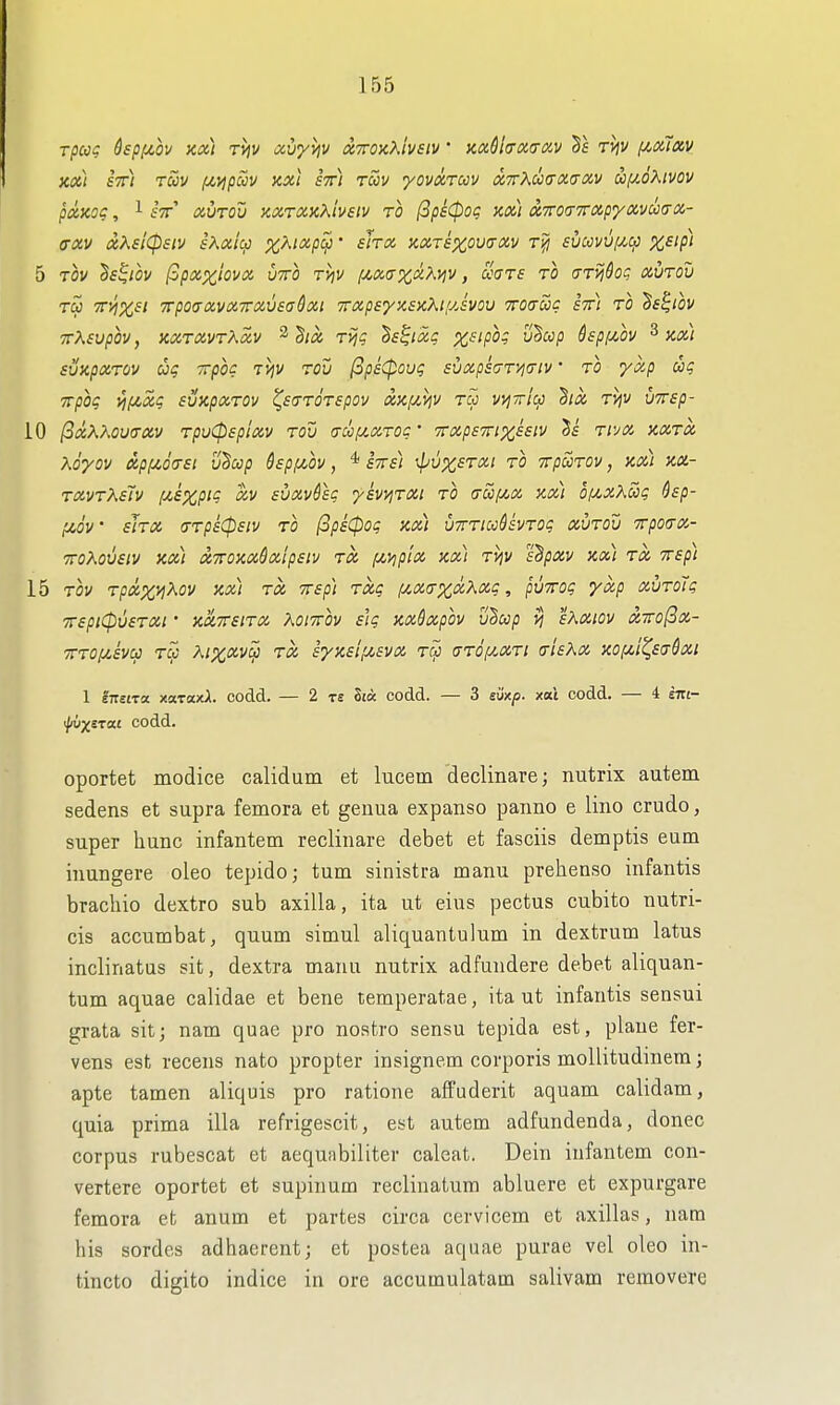 KOil STt) TUV fZ>ipCCV KXi STTl tSiV yOVtXTCCV (X,7rXlj)(T(X.U0iy UfiOXlVOV pXKoq, 1 fV (XUTOu xxroiKKivsiv ro (3pi0og xa) uTrodTnxpyoivoKTOi- (Txv oiKsicpsiv sXaic^ X^'^^PV' ^'^^ aix.Texouo'Xv ri^j sucovv[x,^ %£;p/ 5 Tov ^s^iov (Spxxlova vtto tyiv [^ix,(r%uKviv, ccars to (TTijdo^ oivrdv tS> TTvixsi TrpotxavoiTVCivsaQoii irapayxsicKtijAvov Troauc stt) to 'Ss^iov TXsvpov, KocravrXciv ^^ici rijg h^ixg x^'P°^ '^^^P ^^Pf^ov ^ ax) svapoiTOV uq xpoq iviv TOv (ips(povq suxps(7T'>^<Ttv' TO yxp TTpOt; l^fiSig SVUpOCTOV ^StTTOTSpOV X}Cf/,ilV TCC VtjTriu 2lX Ti^V VTTSp- 10 (oxXKOVaOiV TpvCPsp'iOiV tov (TCCIU.IX.T0C' TTXpSTTlX^eiV 5f TlVa KOiTOt, Xoyov api^6<T£i v^cop hp/^ov, ^ stts) xpiix^T/xi to TrpuTOv, km ko.- t(x.vtK£1v f^sxpi'^ suoivfsg yswiTai to (rSifA,o!, xx) 0fA,xXui; 6sp- f/.dv' siTX (TTpsCpsiv TO (3ps0oi; KXl UTTTlCcdsVTOg aVTOV TtpOtTO!,- TToXovetv xx) tzTTOxxdalpsiv Tcc i^yjp'ix xx) Tviv s^pav xx) tx Trsp) 15 TOV T/3«%)^A0V xx) TX TTSp) TXg f/.XCTXlX.X'XC , pVTTOg yxp XVTOU TTspii^ueTXi' xaTTSiTX KoiTTOv slq xx&xpov liBccp vj sKXiOv X7ro(3x- TTTOf^iva TW A;%(ZVCJ TX Syxsil/^SVX tcc (TTOf/^XTl (TISKX XOfXt^Sffdxi 1 i-nsira xaraxA. codd. — 2 rs St« codd. — 3 siixp. xai codd. — 4 sm- \}ii)XSTM codd. oportet modice calidum et lucem 'declinare; nutrix autem sedens et supra femora et genua expanse panno e lino crudo, super hunc infantem reclinare debet et fasciis demptis eum iuungere oleo tepido; turn sinistra manu prehenso infantis brachio dextro sub axilla, ita ut eius pectus cubito nutri- cis accumbat, quum simul aliquantulum in dextrum latus inclinatus sit, dextra manu nutrix adfundere debet aliquan- tum aquae calidae et bene temperatae, ita ut infantis sensui grata sitj nam quae pro noatro sensu tepida est, plane fer- vens est recens nato propter insignem corporis mollitudinem; apte tamen aliquis pro ratione affuderit aquam calidam, quia prima ilia refrigescit, est autem adfundenda, donee corpus rubescat et aequabiliter caleat. Dein infantem con- vertere oportet et supinum reclinatum abluere et expurgare femora et anum et partes circa cervicem et axillas, nam his sordes adhaerent; et postea aquae purae vel oleo in- tincto digito indice in ore accumulatam salivam removere